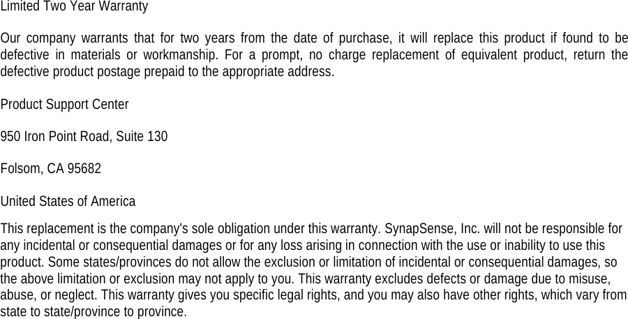Limited Two Year Warranty Our company warrants that for two years from the date of purchase, it will replace this product if found to be defective in materials or workmanship. For a prompt, no charge replacement of equivalent product, return the defective product postage prepaid to the appropriate address. Product Support Center 950 Iron Point Road, Suite 130 Folsom, CA 95682 United States of America This replacement is the company's sole obligation under this warranty. SynapSense, Inc. will not be responsible for any incidental or consequential damages or for any loss arising in connection with the use or inability to use this product. Some states/provinces do not allow the exclusion or limitation of incidental or consequential damages, so the above limitation or exclusion may not apply to you. This warranty excludes defects or damage due to misuse, abuse, or neglect. This warranty gives you specific legal rights, and you may also have other rights, which vary from state to state/province to province.  