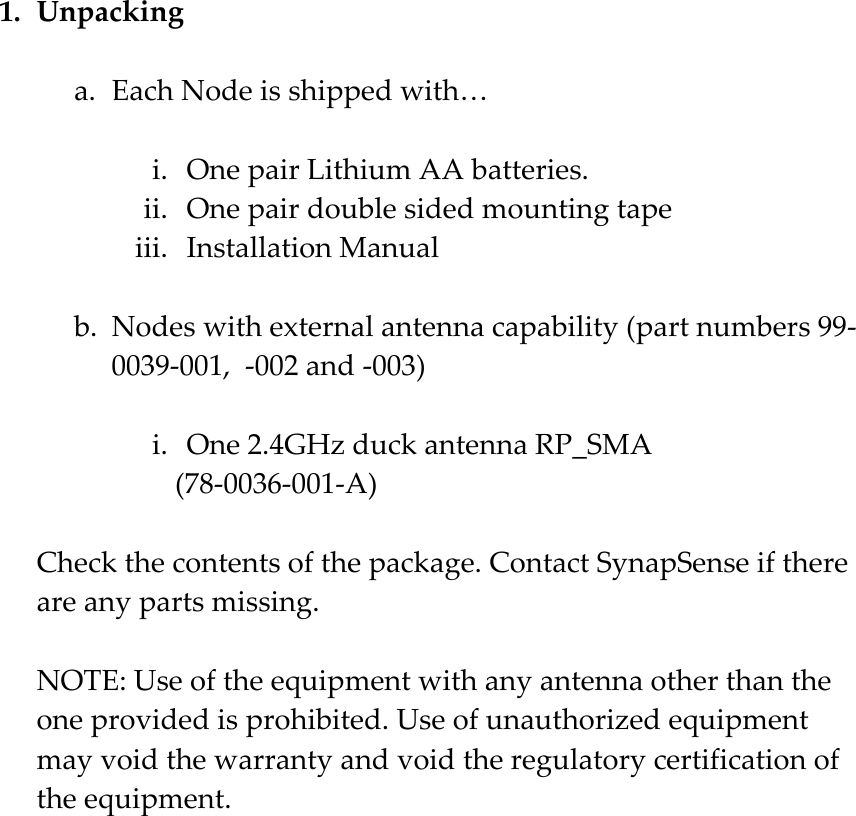 1. Unpacking  a. Each Node is shipped with&hellip;  i. One pair Lithium AA batteries. ii. One pair double sided mounting tape iii. Installation Manual  b. Nodes with external antenna capability (part numbers 99-0039-001,  -002 and -003)  i. One 2.4GHz duck antenna RP_SMA  (78-0036-001-A)  Check the contents of the package. Contact SynapSense if there are any parts missing.  NOTE: Use of the equipment with any antenna other than the one provided is prohibited. Use of unauthorized equipment may void the warranty and void the regulatory certification of the equipment.  