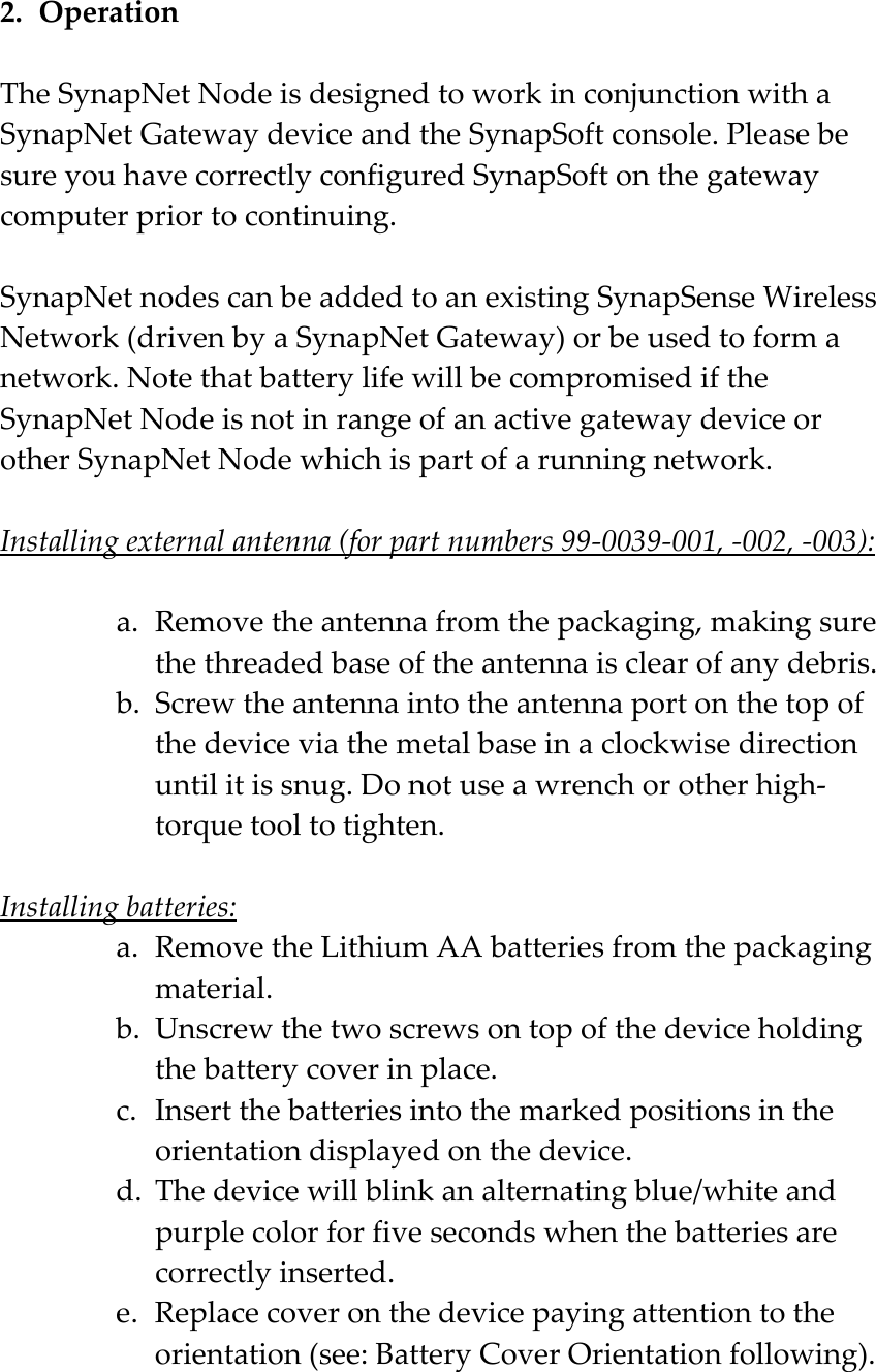 2. Operation  The SynapNet Node is designed to work in conjunction with a SynapNet Gateway device and the SynapSoft console. Please be sure you have correctly configured SynapSoft on the gateway computer prior to continuing.  SynapNet nodes can be added to an existing SynapSense Wireless Network (driven by a SynapNet Gateway) or be used to form a network. Note that battery life will be compromised if the SynapNet Node is not in range of an active gateway device or other SynapNet Node which is part of a running network.  Installing external antenna (for part numbers 99-0039-001, -002, -003):  a. Remove the antenna from the packaging, making sure the threaded base of the antenna is clear of any debris. b. Screw the antenna into the antenna port on the top of the device via the metal base in a clockwise direction until it is snug. Do not use a wrench or other high-torque tool to tighten.   Installing batteries: a. Remove the Lithium AA batteries from the packaging material. b. Unscrew the two screws on top of the device holding the battery cover in place. c. Insert the batteries into the marked positions in the orientation displayed on the device. d. The device will blink an alternating blue/white and purple color for five seconds when the batteries are correctly inserted. e. Replace cover on the device paying attention to the orientation (see: Battery Cover Orientation following). 