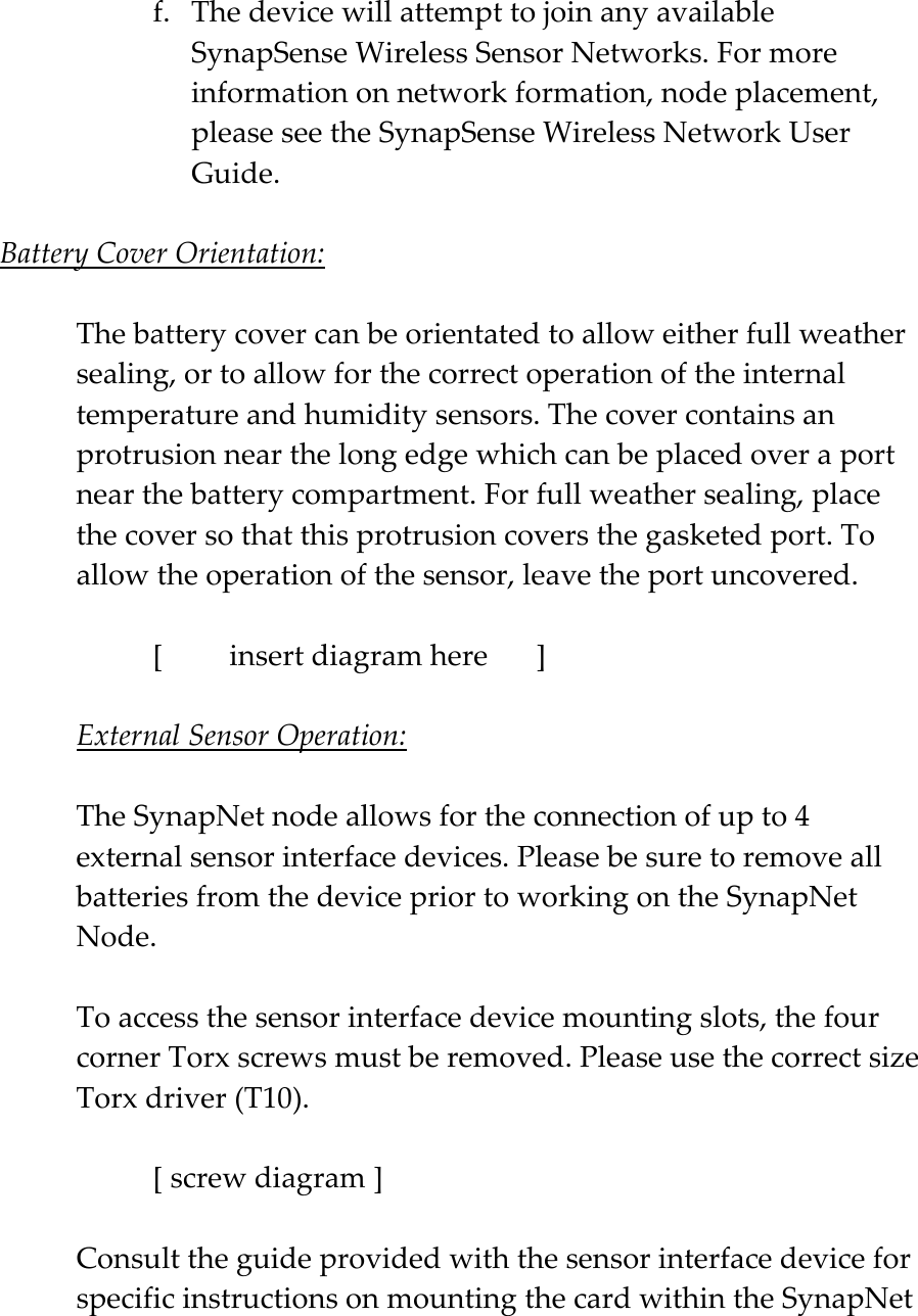 f. The device will attempt to join any available SynapSense Wireless Sensor Networks. For more information on network formation, node placement, please see the SynapSense Wireless Network User Guide.  Battery Cover Orientation:  The battery cover can be orientated to allow either full weather sealing, or to allow for the correct operation of the internal temperature and humidity sensors. The cover contains an protrusion near the long edge which can be placed over a port near the battery compartment. For full weather sealing, place the cover so that this protrusion covers the gasketed port. To allow the operation of the sensor, leave the port uncovered.    [  insert diagram here   ]  External Sensor Operation:  The SynapNet node allows for the connection of up to 4 external sensor interface devices. Please be sure to remove all batteries from the device prior to working on the SynapNet Node.  To access the sensor interface device mounting slots, the four corner Torx screws must be removed. Please use the correct size Torx driver (T10).     [ screw diagram ]  Consult the guide provided with the sensor interface device for specific instructions on mounting the card within the SynapNet 