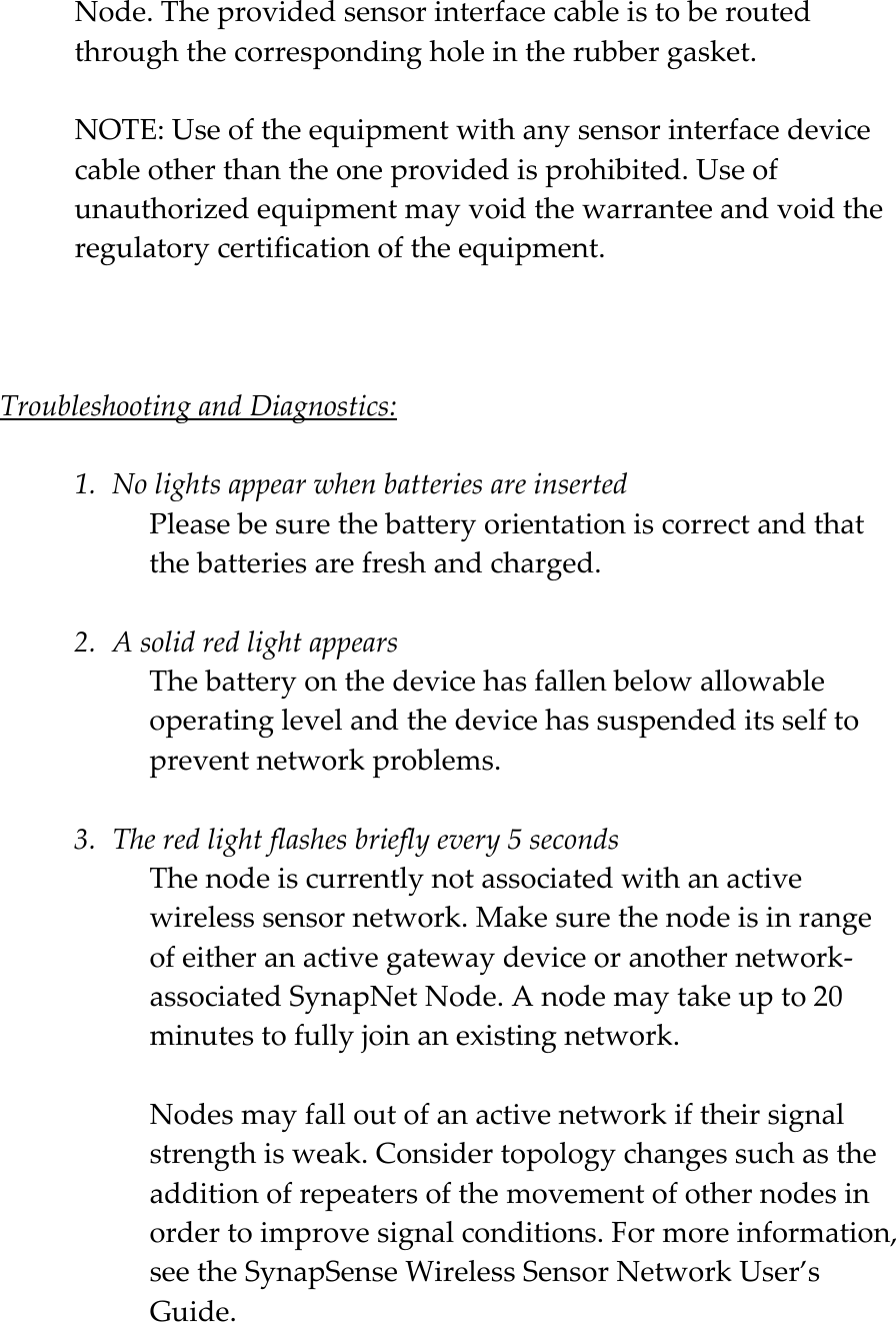 Node. The provided sensor interface cable is to be routed through the corresponding hole in the rubber gasket.   NOTE: Use of the equipment with any sensor interface device cable other than the one provided is prohibited. Use of unauthorized equipment may void the warrantee and void the regulatory certification of the equipment.    Troubleshooting and Diagnostics:  1. No lights appear when batteries are inserted Please be sure the battery orientation is correct and that the batteries are fresh and charged.  2. A solid red light appears The battery on the device has fallen below allowable operating level and the device has suspended its self to prevent network problems.  3. The red light flashes briefly every 5 seconds The node is currently not associated with an active wireless sensor network. Make sure the node is in range of either an active gateway device or another network-associated SynapNet Node. A node may take up to 20 minutes to fully join an existing network.   Nodes may fall out of an active network if their signal strength is weak. Consider topology changes such as the addition of repeaters of the movement of other nodes in order to improve signal conditions. For more information, see the SynapSense Wireless Sensor Network User&rsquo;s Guide. 