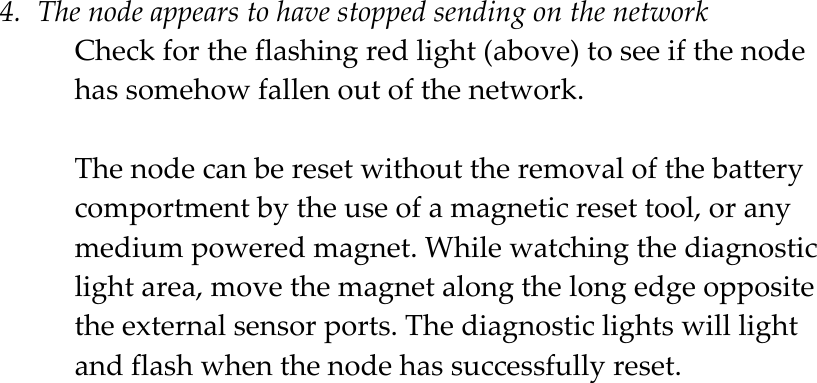  4. The node appears to have stopped sending on the network Check for the flashing red light (above) to see if the node has somehow fallen out of the network.   The node can be reset without the removal of the battery comportment by the use of a magnetic reset tool, or any medium powered magnet. While watching the diagnostic light area, move the magnet along the long edge opposite the external sensor ports. The diagnostic lights will light and flash when the node has successfully reset.    