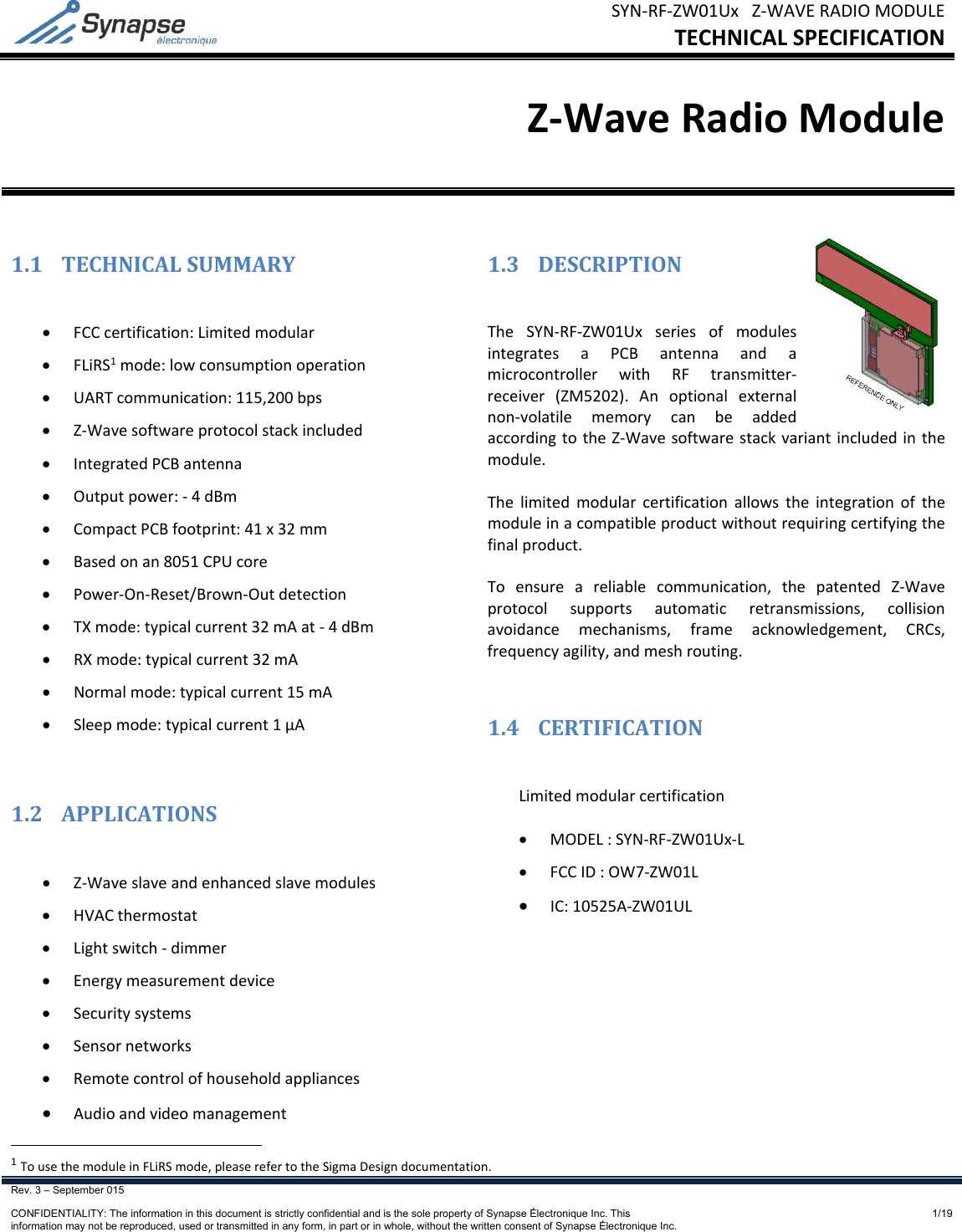 SYN‐RF‐ZW01UxZ‐WAVERADIOMODULETECHNICALSPECIFICATIONRev. 3 – September 015    CONFIDENTIALITY: The information in this document is strictly confidential and is the sole property of Synapse Électronique Inc. This information may not be reproduced, used or transmitted in any form, in part or in whole, without the written consent of Synapse Électronique Inc.1/19Z‐WaveRadioModule1.1 TECHNICALSUMMARY FCCcertification:Limitedmodular FLiRS1mode:lowconsumptionoperation UARTcommunication:115,200bps Z‐Wavesoftwareprotocolstackincluded IntegratedPCBantenna Outputpower:‐4dBm CompactPCBfootprint:41x32mm Basedonan8051CPUcore Power‐On‐Reset/Brown‐Outdetection TXmode:typicalcurrent32mAat‐4dBm RXmode:typicalcurrent32mA Normalmode:typicalcurrent15mA Sleepmode:typicalcurrent1µA1.2 APPLICATIONS Z‐Waveslaveandenhancedslavemodules HVACthermostat Lightswitch‐dimmer Energymeasurementdevice Securitysystems Sensornetworks Remotecontrolofhouseholdappliances Audioandvideomanagement1.3 DESCRIPTIONTheSYN‐RF‐ZW01UxseriesofmodulesintegratesaPCBantennaandamicrocontrollerwithRFtransmitter‐receiver(ZM5202).Anoptionalexternalnon‐volatilememorycanbeaddedaccordingtotheZ‐Wavesoftwarestackvariantincludedinthemodule.Thelimitedmodularcertificationallowstheintegrationofthemoduleinacompatibleproductwithoutrequiringcertifyingthefinalproduct.Toensureareliablecommunication,thepatentedZ‐Waveprotocolsupportsautomaticretransmissions,collisionavoidancemechanisms,frameacknowledgement,CRCs,frequencyagility,andmeshrouting.1.4 CERTIFICATIONLimitedmodularcertification MODEL:SYN‐RF‐ZW01Ux‐L FCCID:OW7‐ZW01L IC:10525A‐ZW01UL1TousethemoduleinFLiRSmode,pleaserefertotheSigmaDesigndocumentation.