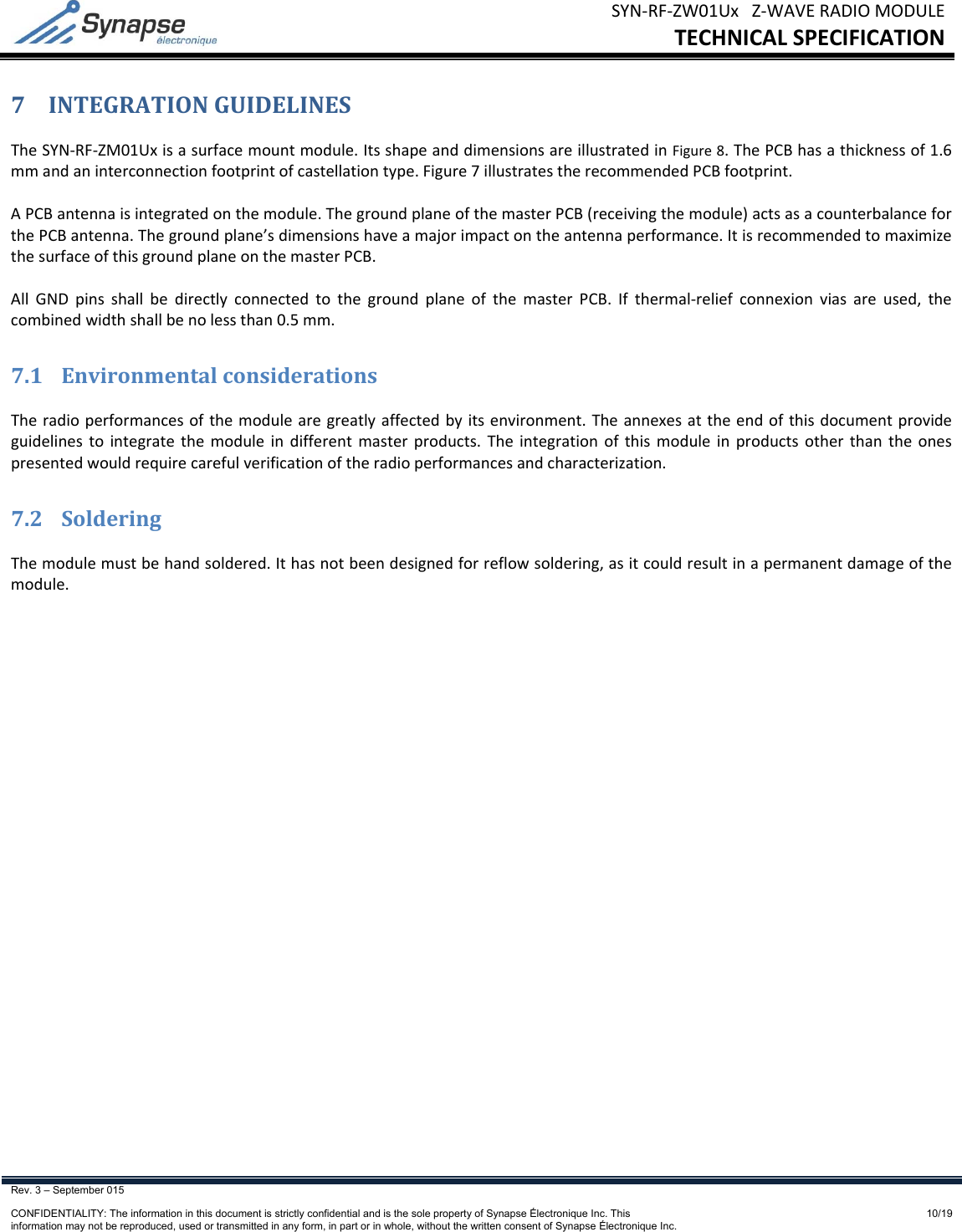 SYN‐RF‐ZW01UxZ‐WAVERADIOMODULETECHNICALSPECIFICATIONRev. 3 – September 015    CONFIDENTIALITY: The information in this document is strictly confidential and is the sole property of Synapse Électronique Inc. This information may not be reproduced, used or transmitted in any form, in part or in whole, without the written consent of Synapse Électronique Inc.10/197 INTEGRATIONGUIDELINESTheSYN‐RF‐ZM01Uxisasurfacemountmodule.ItsshapeanddimensionsareillustratedinFigure8.ThePCBhasathicknessof1.6mmandaninterconnectionfootprintofcastellationtype.Figure7illustratestherecommendedPCBfootprint.APCBantennaisintegratedonthemodule.ThegroundplaneofthemasterPCB(receivingthemodule)actsasacounterbalanceforthePCBantenna.Thegroundplane’sdimensionshaveamajorimpactontheantennaperformance.ItisrecommendedtomaximizethesurfaceofthisgroundplaneonthemasterPCB.AllGNDpinsshallbedirectlyconnectedtothegroundplaneofthemasterPCB.Ifthermal‐reliefconnexionviasareused,thecombinedwidthshallbenolessthan0.5mm.7.1 EnvironmentalconsiderationsTheradioperformancesofthemodulearegreatlyaffectedbyitsenvironment.Theannexesattheendofthisdocumentprovideguidelinestointegratethemoduleindifferentmasterproducts.Theintegrationofthismoduleinproductsotherthantheonespresentedwouldrequirecarefulverificationoftheradioperformancesandcharacterization.7.2 SolderingThemodulemustbehandsoldered.Ithasnotbeendesignedforreflowsoldering,asitcouldresultinapermanentdamageofthemodule.