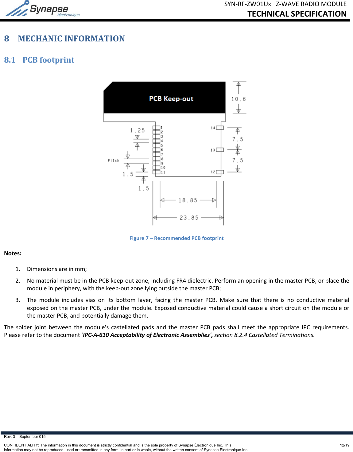 SYN‐RF‐ZW01UxZ‐WAVERADIOMODULETECHNICALSPECIFICATIONRev. 3 – September 015    CONFIDENTIALITY: The information in this document is strictly confidential and is the sole property of Synapse Électronique Inc. This information may not be reproduced, used or transmitted in any form, in part or in whole, without the written consent of Synapse Électronique Inc.12/198 MECHANICINFORMATION8.1 PCBfootprintFigure7–RecommendedPCBfootprintNotes:1. Dimensionsareinmm;2. NomaterialmustbeinthePCBkeep‐outzone,includingFR4dielectric.PerformanopeninginthemasterPCB,orplacethemoduleinperiphery,withthekeep‐outzonelyingoutsidethemasterPCB;3. Themoduleincludesviasonitsbottomlayer,facingthemasterPCB.MakesurethatthereisnoconductivematerialexposedonthemasterPCB,underthemodule.ExposedconductivematerialcouldcauseashortcircuitonthemoduleorthemasterPCB,andpotentiallydamagethem.Thesolderjointbetweenthemodule&apos;scastellatedpadsandthemasterPCBpadsshallmeettheappropriateIPCrequirements.Pleaserefertothedocument&apos;IPC‐A‐610AcceptabilityofElectronicAssemblies&apos;,section8.2.4CastellatedTerminations.