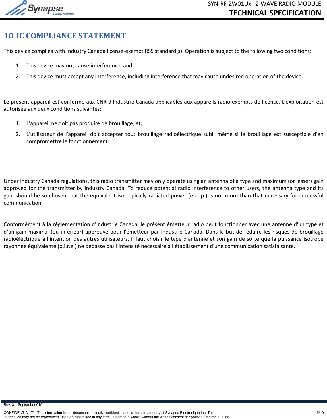 SYN‐RF‐ZW01UxZ‐WAVERADIOMODULETECHNICALSPECIFICATIONRev. 3 – September 015    CONFIDENTIALITY: The information in this document is strictly confidential and is the sole property of Synapse Électronique Inc. This information may not be reproduced, used or transmitted in any form, in part or in whole, without the written consent of Synapse Électronique Inc.15/1910 ICCOMPLIANCESTATEMENTThisdevicecomplieswithIndustryCanadalicense‐exemptRSSstandard(s).Operationissubjecttothefollowingtwoconditions:1. Thisdevicemaynotcauseinterference,and;2. Thisdevicemustacceptanyinterference,includinginterferencethatmaycauseundesiredoperationofthedevice.LeprésentappareilestconformeauxCNRd&apos;IndustrieCanadaapplicablesauxappareilsradioexemptsdelicence.L&apos;exploitationestautoriséeauxdeuxconditionssuivantes:1. L&apos;appareilnedoitpasproduiredebrouillage,et;2. L&apos;utilisateurdel&apos;appareildoitacceptertoutbrouillageradioélectriquesubi,mêmesilebrouillageestsusceptibled&apos;encompromettrelefonctionnement.UnderIndustryCanadaregulations,thisradiotransmittermayonlyoperateusinganantennaofatypeandmaximum(orlesser)gainapprovedforthetransmitterbyIndustryCanada.Toreducepotentialradiointerferencetootherusers,theantennatypeanditsgainshouldbesochosenthattheequivalentisotropicallyradiatedpower(e.i.r.p.)isnotmorethanthatnecessaryforsuccessfulcommunication.Conformémentàlaréglementationd&apos;IndustrieCanada,leprésentémetteurradiopeutfonctionneravecuneantenned&apos;untypeetd&apos;ungainmaximal(ouinférieur)approuvépourl&apos;émetteurparIndustrieCanada.Danslebutderéduirelesrisquesdebrouillageradioélectriqueàl&apos;intentiondesautresutilisateurs,ilfautchoisirletyped&apos;antenneetsongaindesortequelapuissanceisotroperayonnéeéquivalente(p.i.r.e.)nedépassepasl&apos;intensiténécessaireàl&apos;établissementd&apos;unecommunicationsatisfaisante.