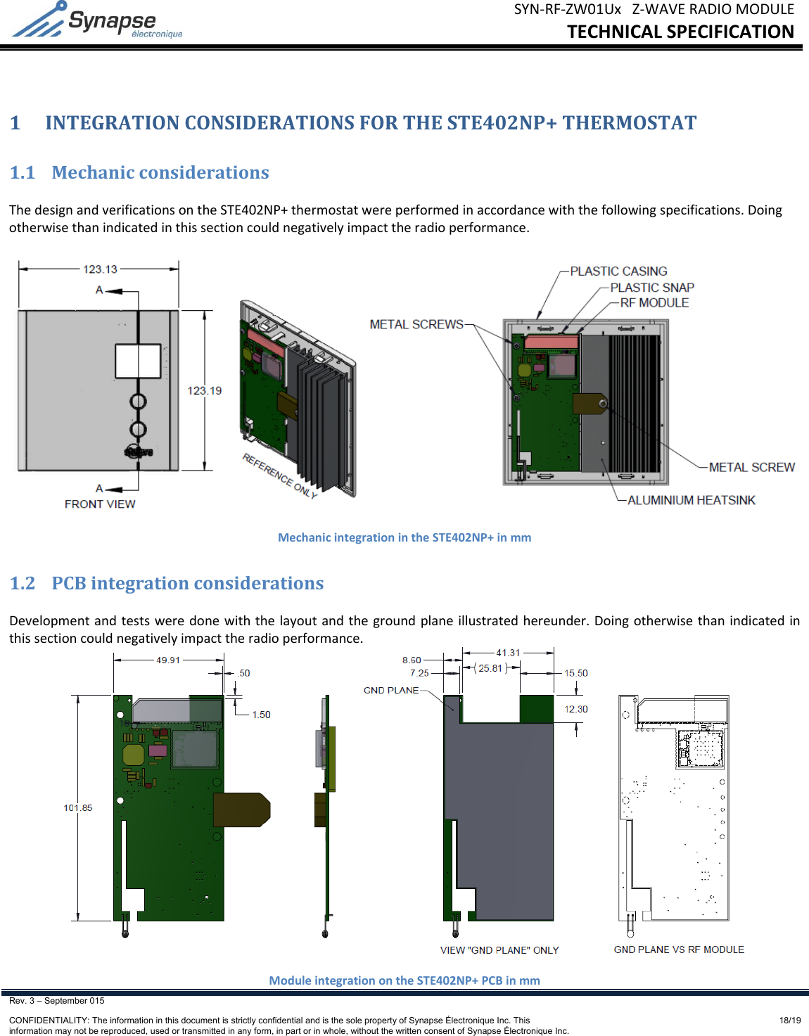 SYN‐RF‐ZW01UxZ‐WAVERADIOMODULETECHNICALSPECIFICATIONRev. 3 – September 015    CONFIDENTIALITY: The information in this document is strictly confidential and is the sole property of Synapse Électronique Inc. This information may not be reproduced, used or transmitted in any form, in part or in whole, without the written consent of Synapse Électronique Inc.18/191 INTEGRATIONCONSIDERATIONSFORTHESTE402NP+THERMOSTAT1.1 MechanicconsiderationsThedesignandverificationsontheSTE402NP+thermostatwereperformedinaccordancewiththefollowingspecifications.Doingotherwisethanindicatedinthissectioncouldnegativelyimpacttheradioperformance.MechanicintegrationintheSTE402NP+inmm1.2 PCBintegrationconsiderationsDevelopmentandtestsweredonewiththelayoutandthegroundplaneillustratedhereunder.Doingotherwisethanindicatedinthissectioncouldnegativelyimpacttheradioperformance.ModuleintegrationontheSTE402NP+PCBinmm