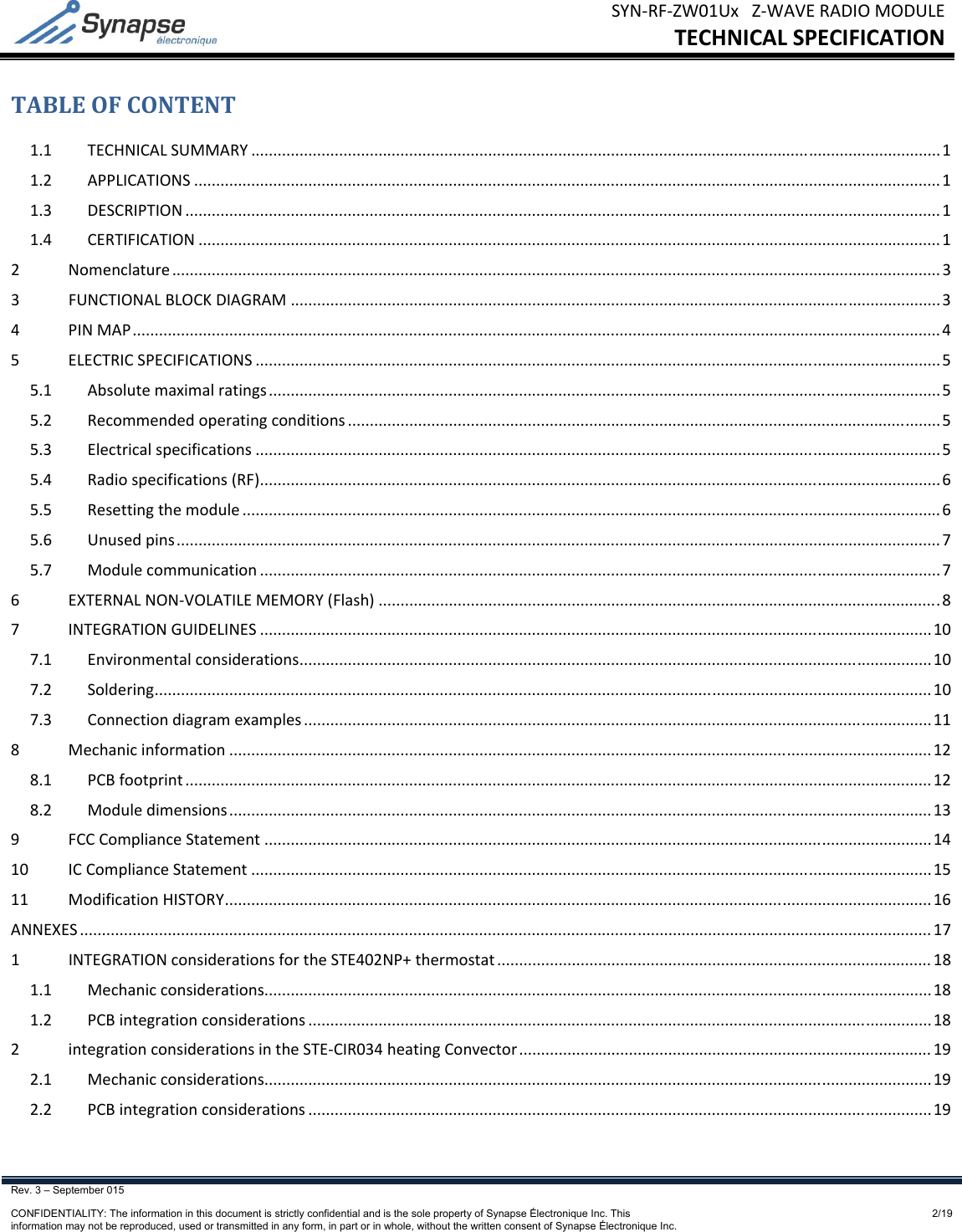 SYN‐RF‐ZW01UxZ‐WAVERADIOMODULETECHNICALSPECIFICATIONRev. 3 – September 015    CONFIDENTIALITY: The information in this document is strictly confidential and is the sole property of Synapse Électronique Inc. This information may not be reproduced, used or transmitted in any form, in part or in whole, without the written consent of Synapse Électronique Inc.2/19TABLEOFCONTENT1.1TECHNICALSUMMARY.............................................................................................................................................................11.2APPLICATIONS..........................................................................................................................................................................11.3DESCRIPTION............................................................................................................................................................................11.4CERTIFICATION.........................................................................................................................................................................12Nomenclature...............................................................................................................................................................................33FUNCTIONALBLOCKDIAGRAM....................................................................................................................................................34PINMAP........................................................................................................................................................................................45ELECTRICSPECIFICATIONS............................................................................................................................................................55.1Absolutemaximalratings.........................................................................................................................................................55.2Recommendedoperatingconditions.......................................................................................................................................55.3Electricalspecifications............................................................................................................................................................55.4Radiospecifications(RF)...........................................................................................................................................................65.5Resettingthemodule...............................................................................................................................................................65.6Unusedpins..............................................................................................................................................................................75.7Modulecommunication...........................................................................................................................................................76EXTERNALNON‐VOLATILEMEMORY(Flash)................................................................................................................................87INTEGRATIONGUIDELINES.........................................................................................................................................................107.1Environmentalconsiderations................................................................................................................................................107.2Soldering.................................................................................................................................................................................107.3Connectiondiagramexamples...............................................................................................................................................118Mechanicinformation................................................................................................................................................................128.1PCBfootprint..........................................................................................................................................................................128.2Moduledimensions................................................................................................................................................................139FCCComplianceStatement........................................................................................................................................................1410ICComplianceStatement...........................................................................................................................................................1511ModificationHISTORY.................................................................................................................................................................16ANNEXES..................................................................................................................................................................................................171INTEGRATIONconsiderationsfortheSTE402NP+thermostat...................................................................................................181.1Mechanicconsiderations........................................................................................................................................................181.2PCBintegrationconsiderations..............................................................................................................................................182integrationconsiderationsintheSTE‐CIR034heatingConvector..............................................................................................192.1Mechanicconsiderations........................................................................................................................................................192.2PCBintegrationconsiderations..............................................................................................................................................19