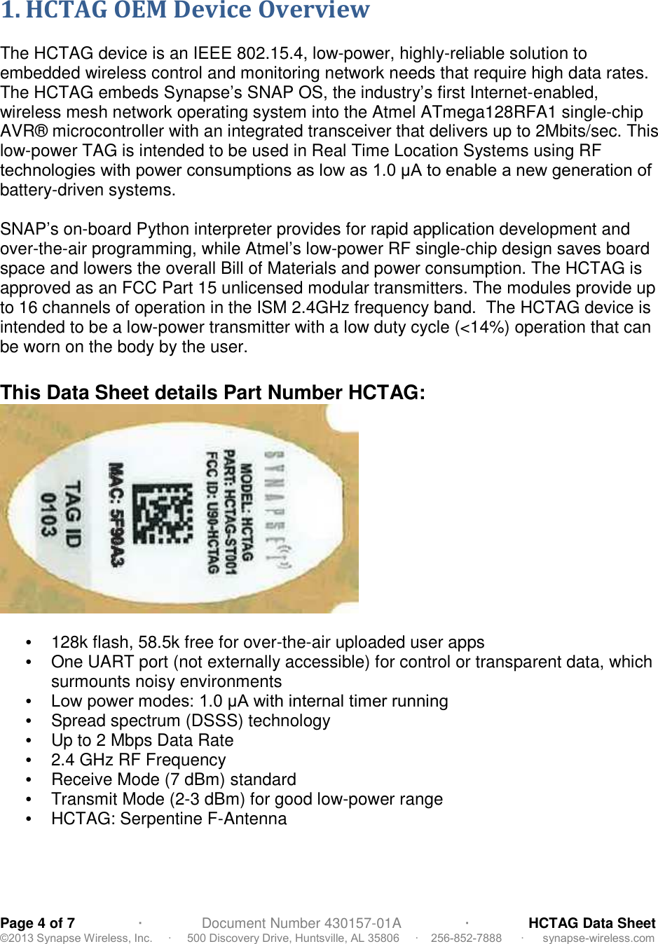 Page 4 of 7                ∙               Document Number 430157-01A                ∙               HCTAG Data Sheet©2013 Synapse Wireless, Inc.     ∙     500 Discovery Drive, Huntsville, AL 35806     ∙    256-852-7888      ∙      synapse-wireless.com 1. HCTAG OEM Device OverviewThe HCTAG device is an IEEE 802.15.4, low-power, highly-reliable solution toembedded wireless control and monitoring network needs that require high data rates.The HCTAG embeds Synapse’s SNAP OS, the industry’s first Internet-enabled,wireless mesh network operating system into the Atmel ATmega128RFA1 single-chipAVR® microcontroller with an integrated transceiver that delivers up to 2Mbits/sec. Thislow-power TAG is intended to be used in Real Time Location Systems using RFtechnologies with power consumptions as low as 1.0 μA to enable a new generation of battery-driven systems.SNAP’s on-board Python interpreter provides for rapid application development andover-the-air programming, while Atmel’s low-power RF single-chip design saves boardspace and lowers the overall Bill of Materials and power consumption. The HCTAG isapproved as an FCC Part 15 unlicensed modular transmitters. The modules provide upto 16 channels of operation in the ISM 2.4GHz frequency band. The HCTAG device isintended to be a low-power transmitter with a low duty cycle (&lt;14%) operation that canbe worn on the body by the user.This Data Sheet details Part Number HCTAG:•128k flash, 58.5k free for over-the-air uploaded user apps•One UART port (not externally accessible) for control or transparent data, whichsurmounts noisy environments•  Low power modes: 1.0 μA with internal timer running •Spread spectrum (DSSS) technology•Up to 2 Mbps Data Rate•2.4 GHz RF Frequency•Receive Mode (7 dBm) standard•Transmit Mode (2-3 dBm) for good low-power range•HCTAG: Serpentine F-Antenna
