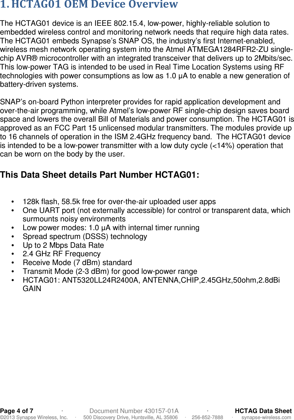   Page 4 of 7                ·               Document Number 430157-01A                ·               HCTAG Data Sheet ©2013 Synapse Wireless, Inc.     ·     500 Discovery Drive, Huntsville, AL 35806     ·    256-852-7888      ·      synapse-wireless.com 1. HCTAG01 OEM Device Overview  The HCTAG01 device is an IEEE 802.15.4, low-power, highly-reliable solution to embedded wireless control and monitoring network needs that require high data rates. The HCTAG01 embeds Synapse’s SNAP OS, the industry’s first Internet-enabled, wireless mesh network operating system into the Atmel ATMEGA1284RFR2-ZU single-chip AVR® microcontroller with an integrated transceiver that delivers up to 2Mbits/sec. This low-power TAG is intended to be used in Real Time Location Systems using RF technologies with power consumptions as low as 1.0 µA to enable a new generation of battery-driven systems.  SNAP’s on-board Python interpreter provides for rapid application development and over-the-air programming, while Atmel’s low-power RF single-chip design saves board space and lowers the overall Bill of Materials and power consumption. The HCTAG01 is approved as an FCC Part 15 unlicensed modular transmitters. The modules provide up to 16 channels of operation in the ISM 2.4GHz frequency band.  The HCTAG01 device is intended to be a low-power transmitter with a low duty cycle (&lt;14%) operation that can be worn on the body by the user.  This Data Sheet details Part Number HCTAG01:   •  128k flash, 58.5k free for over-the-air uploaded user apps •  One UART port (not externally accessible) for control or transparent data, which surmounts noisy environments   •  Low power modes: 1.0 µA with internal timer running •  Spread spectrum (DSSS) technology  •  Up to 2 Mbps Data Rate •  2.4 GHz RF Frequency •  Receive Mode (7 dBm) standard •  Transmit Mode (2-3 dBm) for good low-power range •  HCTAG01: ANT5320LL24R2400A, ANTENNA,CHIP,2.45GHz,50ohm,2.8dBi GAIN  