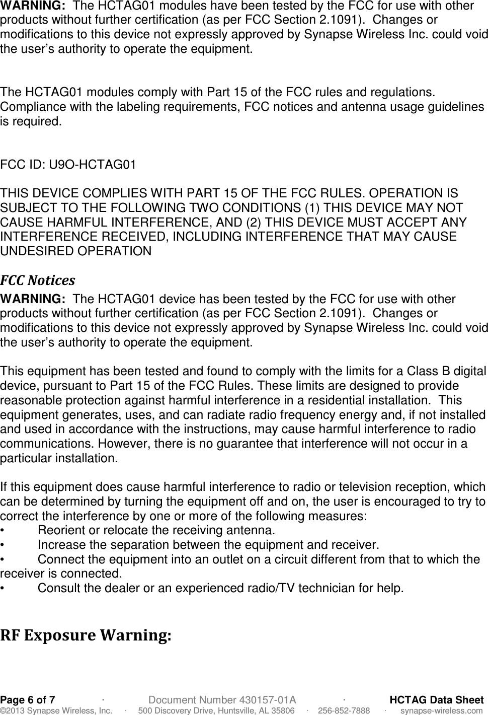   Page 6 of 7                ·               Document Number 430157-01A                ·               HCTAG Data Sheet ©2013 Synapse Wireless, Inc.     ·     500 Discovery Drive, Huntsville, AL 35806     ·    256-852-7888      ·      synapse-wireless.com WARNING:  The HCTAG01 modules have been tested by the FCC for use with other products without further certification (as per FCC Section 2.1091).  Changes or modifications to this device not expressly approved by Synapse Wireless Inc. could void the user’s authority to operate the equipment.   The HCTAG01 modules comply with Part 15 of the FCC rules and regulations.  Compliance with the labeling requirements, FCC notices and antenna usage guidelines is required.     FCC ID: U9O-HCTAG01  THIS DEVICE COMPLIES WITH PART 15 OF THE FCC RULES. OPERATION IS SUBJECT TO THE FOLLOWING TWO CONDITIONS (1) THIS DEVICE MAY NOT CAUSE HARMFUL INTERFERENCE, AND (2) THIS DEVICE MUST ACCEPT ANY INTERFERENCE RECEIVED, INCLUDING INTERFERENCE THAT MAY CAUSE UNDESIRED OPERATION FCC Notices WARNING:  The HCTAG01 device has been tested by the FCC for use with other products without further certification (as per FCC Section 2.1091).  Changes or modifications to this device not expressly approved by Synapse Wireless Inc. could void the user’s authority to operate the equipment.  This equipment has been tested and found to comply with the limits for a Class B digital device, pursuant to Part 15 of the FCC Rules. These limits are designed to provide reasonable protection against harmful interference in a residential installation.  This equipment generates, uses, and can radiate radio frequency energy and, if not installed and used in accordance with the instructions, may cause harmful interference to radio communications. However, there is no guarantee that interference will not occur in a particular installation.   If this equipment does cause harmful interference to radio or television reception, which can be determined by turning the equipment off and on, the user is encouraged to try to correct the interference by one or more of the following measures: •   Reorient or relocate the receiving antenna. •   Increase the separation between the equipment and receiver. •   Connect the equipment into an outlet on a circuit different from that to which the receiver is connected. •   Consult the dealer or an experienced radio/TV technician for help.  RF Exposure Warning:  