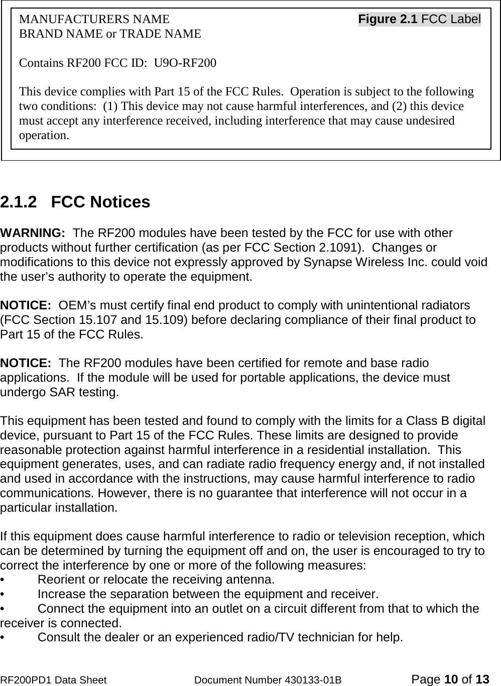                                            RF200PD1 Data Sheet                  Document Number 430133-01B  Page 10 of 13             2.1.2   FCC Notices  WARNING:  The RF200 modules have been tested by the FCC for use with other products without further certification (as per FCC Section 2.1091).  Changes or modifications to this device not expressly approved by Synapse Wireless Inc. could void the user’s authority to operate the equipment.  NOTICE:  OEM’s must certify final end product to comply with unintentional radiators (FCC Section 15.107 and 15.109) before declaring compliance of their final product to Part 15 of the FCC Rules.  NOTICE:  The RF200 modules have been certified for remote and base radio applications.  If the module will be used for portable applications, the device must undergo SAR testing.  This equipment has been tested and found to comply with the limits for a Class B digital device, pursuant to Part 15 of the FCC Rules. These limits are designed to provide reasonable protection against harmful interference in a residential installation.  This equipment generates, uses, and can radiate radio frequency energy and, if not installed and used in accordance with the instructions, may cause harmful interference to radio communications. However, there is no guarantee that interference will not occur in a particular installation.   If this equipment does cause harmful interference to radio or television reception, which can be determined by turning the equipment off and on, the user is encouraged to try to correct the interference by one or more of the following measures: •   Reorient or relocate the receiving antenna. •   Increase the separation between the equipment and receiver. •   Connect the equipment into an outlet on a circuit different from that to which the receiver is connected. •   Consult the dealer or an experienced radio/TV technician for help. MANUFACTURERS NAME                                                            Figure 2.1 FCC Label BRAND NAME or TRADE NAME  Contains RF200 FCC ID:  U9O-RF200  This device complies with Part 15 of the FCC Rules.  Operation is subject to the following two conditions:  (1) This device may not cause harmful interferences, and (2) this device must accept any interference received, including interference that may cause undesired operation. 