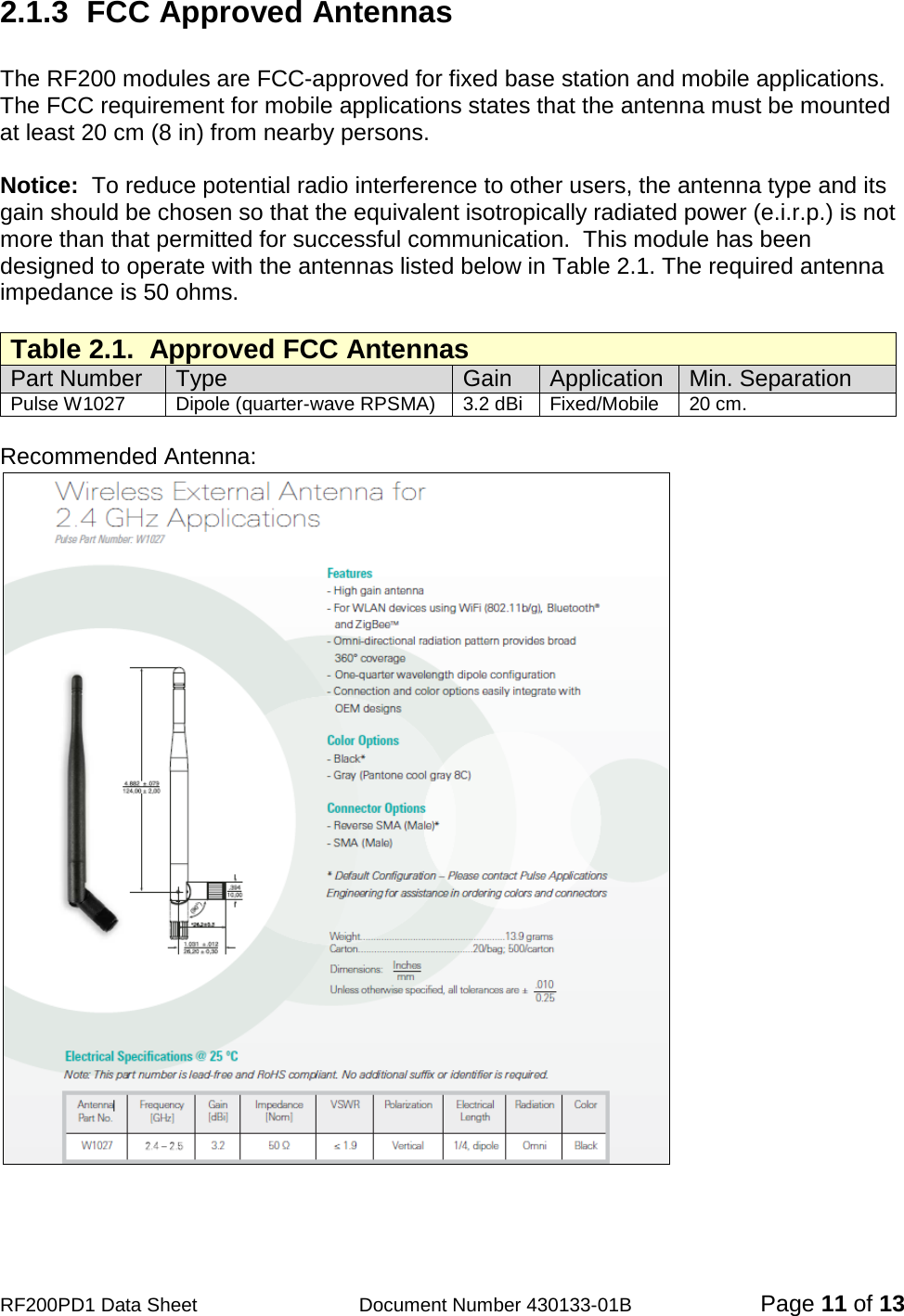                                            RF200PD1 Data Sheet                  Document Number 430133-01B  Page 11 of 13 2.1.3   FCC Approved Antennas  The RF200 modules are FCC-approved for fixed base station and mobile applications.  The FCC requirement for mobile applications states that the antenna must be mounted at least 20 cm (8 in) from nearby persons.    Notice:  To reduce potential radio interference to other users, the antenna type and its gain should be chosen so that the equivalent isotropically radiated power (e.i.r.p.) is not more than that permitted for successful communication.  This module has been designed to operate with the antennas listed below in Table 2.1. The required antenna impedance is 50 ohms.  Table 2.1.  Approved FCC Antennas Part Number Type  Gain Application Min. Separation Pulse W1027 Dipole (quarter-wave RPSMA) 3.2 dBi Fixed/Mobile 20 cm.  Recommended Antenna:   