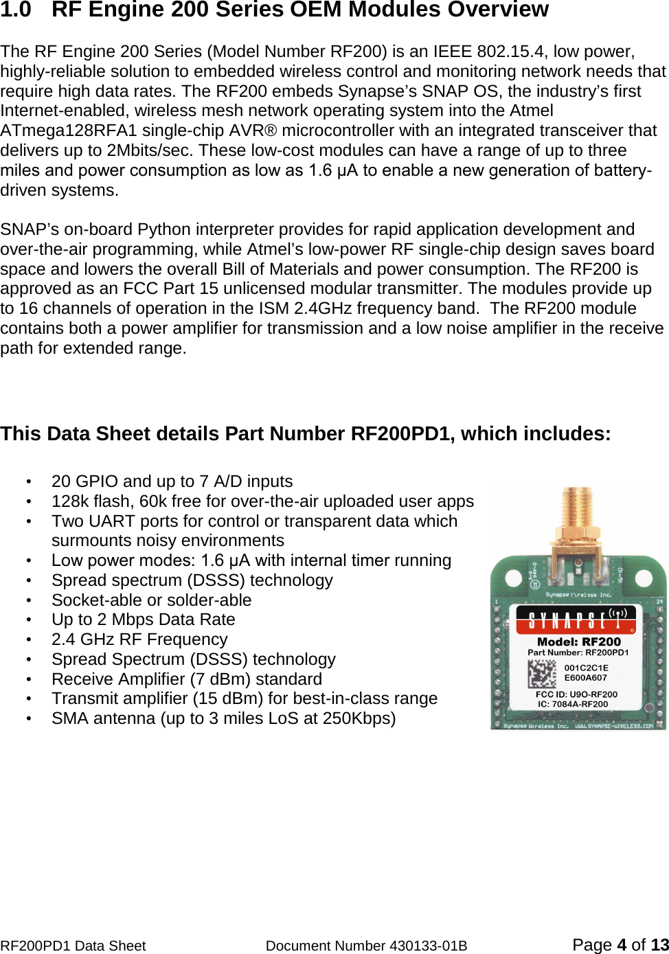                                            RF200PD1 Data Sheet                  Document Number 430133-01B  Page 4 of 13  1.0  RF Engine 200 Series OEM Modules Overview  The RF Engine 200 Series (Model Number RF200) is an IEEE 802.15.4, low power, highly-reliable solution to embedded wireless control and monitoring network needs that require high data rates. The RF200 embeds Synapse’s SNAP OS, the industry’s first Internet-enabled, wireless mesh network operating system into the Atmel ATmega128RFA1 single-chip AVR® microcontroller with an integrated transceiver that delivers up to 2Mbits/sec. These low-cost modules can have a range of up to three miles and power consumption as low as 1.6 μA to enable a new generation of battery-driven systems.  SNAP’s on-board Python interpreter provides for rapid application development and over-the-air programming, while Atmel’s low-power RF single-chip design saves board space and lowers the overall Bill of Materials and power consumption. The RF200 is approved as an FCC Part 15 unlicensed modular transmitter. The modules provide up to 16 channels of operation in the ISM 2.4GHz frequency band.  The RF200 module contains both a power amplifier for transmission and a low noise amplifier in the receive path for extended range.    This Data Sheet details Part Number RF200PD1, which includes:  • 20 GPIO and up to 7 A/D inputs                                • 128k flash, 60k free for over-the-air uploaded user apps • Two UART ports for control or transparent data which surmounts noisy environments   • Low power modes: 1.6 μA with internal timer running • Spread spectrum (DSSS) technology  •  Socket-able or solder-able • Up to 2 Mbps Data Rate • 2.4 GHz RF Frequency • Spread Spectrum (DSSS) technology • Receive Amplifier (7 dBm) standard • Transmit amplifier (15 dBm) for best-in-class range • SMA antenna (up to 3 miles LoS at 250Kbps)  