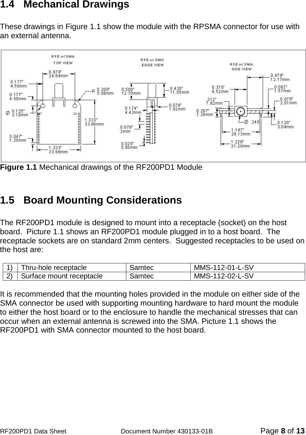                                           RF200PD1 Data Sheet                  Document Number 430133-01B  Page 8 of 13  1.4   Mechanical Drawings    These drawings in Figure 1.1 show the module with the RPSMA connector for use with an external antenna.   Figure 1.1 Mechanical drawings of the RF200PD1 Module   1.5  Board Mounting Considerations  The RF200PD1 module is designed to mount into a receptacle (socket) on the host board.  Picture 1.1 shows an RF200PD1 module plugged in to a host board.  The receptacle sockets are on standard 2mm centers.  Suggested receptacles to be used on the host are:  1) Thru-hole receptacle Samtec MMS-112-01-L-SV   2) Surface mount receptacle Samtec MMS-112-02-L-SV  It is recommended that the mounting holes provided in the module on either side of the SMA connector be used with supporting mounting hardware to hard mount the module to either the host board or to the enclosure to handle the mechanical stresses that can occur when an external antenna is screwed into the SMA. Picture 1.1 shows the RF200PD1 with SMA connector mounted to the host board.     