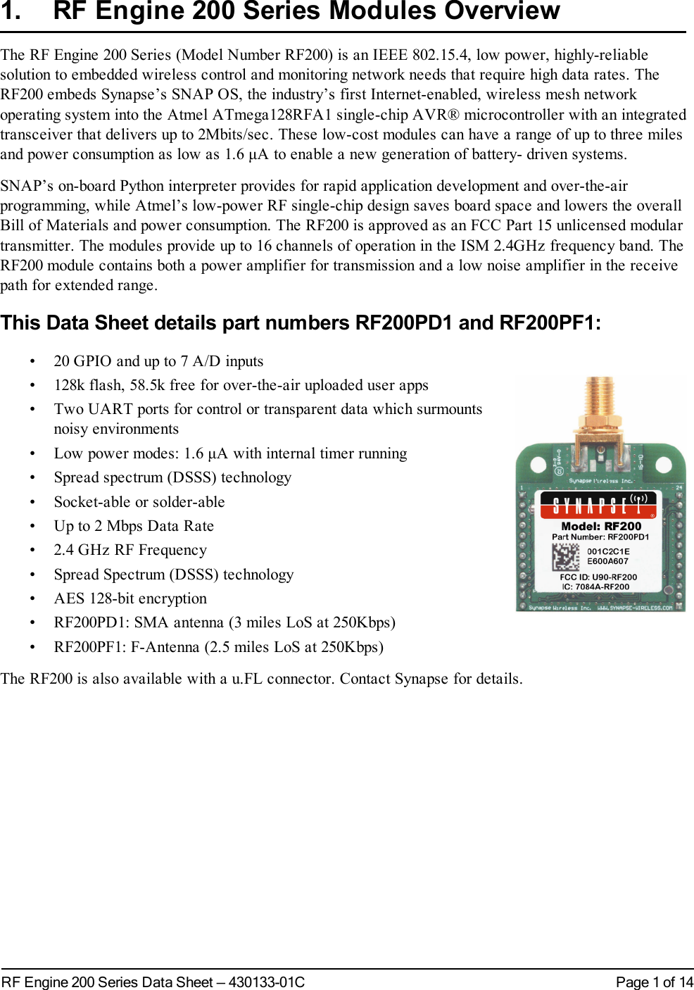 Page 1 of 14RF Engine 200 Series Data Sheet — 430133-01C1. RF Engine 200 Series Modules OverviewThe RF Engine 200 Series (Model Number RF200) is an IEEE 802.15.4, low power, highly-reliablesolution to embedded wireless control and monitoring network needs that require high data rates. TheRF200 embeds Synapse’s SNAP OS, the industry’s first Internet-enabled, wireless mesh networkoperating system into the Atmel ATmega128RFA1 single-chip AVR® microcontroller with an integratedtransceiver that delivers up to 2Mbits/sec. These low-cost modules can have a range of up to three milesand power consumption as low as 1.6 μA to enable a new generation of battery- driven systems.SNAP’s on-board Python interpreter provides for rapid application development and over-the-airprogramming, while Atmel’s low-power RF single-chip design saves board space and lowers the overallBill of Materials and power consumption. The RF200 is approved as an FCC Part 15 unlicensed modulartransmitter. The modules provide up to 16 channels of operation in the ISM 2.4GHz frequency band. TheRF200 module contains both a power amplifier for transmission and a low noise amplifier in the receivepath for extended range.This Data Sheet details part numbers RF200PD1 and RF200PF1:• 20 GPIO and up to 7 A/D inputs• 128k flash, 58.5k free for over-the-air uploaded user apps• Two UART ports for control or transparent data which surmountsnoisy environments• Low power modes: 1.6 μA with internal timer running• Spread spectrum (DSSS) technology• Socket-able or solder-able• Up to 2 Mbps Data Rate• 2.4 GHz RF Frequency• Spread Spectrum (DSSS) technology• AES 128-bit encryption• RF200PD1: SMA antenna (3 miles LoS at 250Kbps)• RF200PF1: F-Antenna (2.5 miles LoS at 250Kbps)The RF200 is also available with a u.FL connector. Contact Synapse for details.