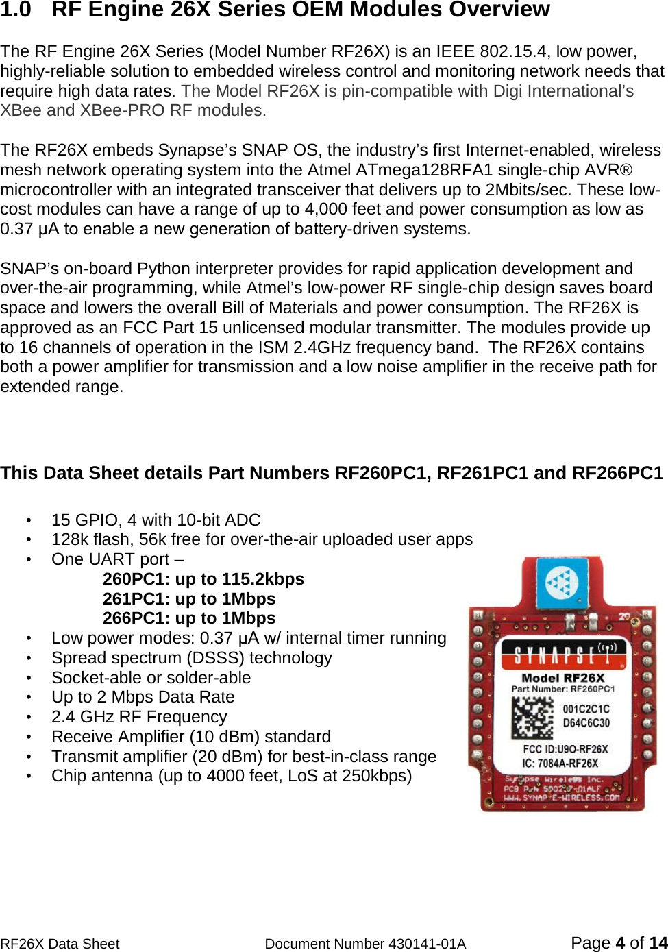                                            RF26X Data Sheet                  Document Number 430141-01A  Page 4 of 14  1.0  RF Engine 26X Series OEM Modules Overview  The RF Engine 26X Series (Model Number RF26X) is an IEEE 802.15.4, low power, highly-reliable solution to embedded wireless control and monitoring network needs that require high data rates. The Model RF26X is pin-compatible with Digi International’s XBee and XBee-PRO RF modules.  The RF26X embeds Synapse’s SNAP OS, the industry’s first Internet-enabled, wireless mesh network operating system into the Atmel ATmega128RFA1 single-chip AVR® microcontroller with an integrated transceiver that delivers up to 2Mbits/sec. These low-cost modules can have a range of up to 4,000 feet and power consumption as low as 0.37 μA to enable a new generation of battery-driven systems.  SNAP’s on-board Python interpreter provides for rapid application development and over-the-air programming, while Atmel’s low-power RF single-chip design saves board space and lowers the overall Bill of Materials and power consumption. The RF26X is approved as an FCC Part 15 unlicensed modular transmitter. The modules provide up to 16 channels of operation in the ISM 2.4GHz frequency band.  The RF26X contains both a power amplifier for transmission and a low noise amplifier in the receive path for extended range.    This Data Sheet details Part Numbers RF260PC1, RF261PC1 and RF266PC1  • 15 GPIO, 4 with 10-bit ADC                                • 128k flash, 56k free for over-the-air uploaded user apps • One UART port –  260PC1: up to 115.2kbps 261PC1: up to 1Mbps 266PC1: up to 1Mbps   • Low power modes: 0.37 μA w/ internal timer running • Spread spectrum (DSSS) technology  •  Socket-able or solder-able  • Up to 2 Mbps Data Rate • 2.4 GHz RF Frequency • Receive Amplifier (10 dBm) standard • Transmit amplifier (20 dBm) for best-in-class range • Chip antenna (up to 4000 feet, LoS at 250kbps)  