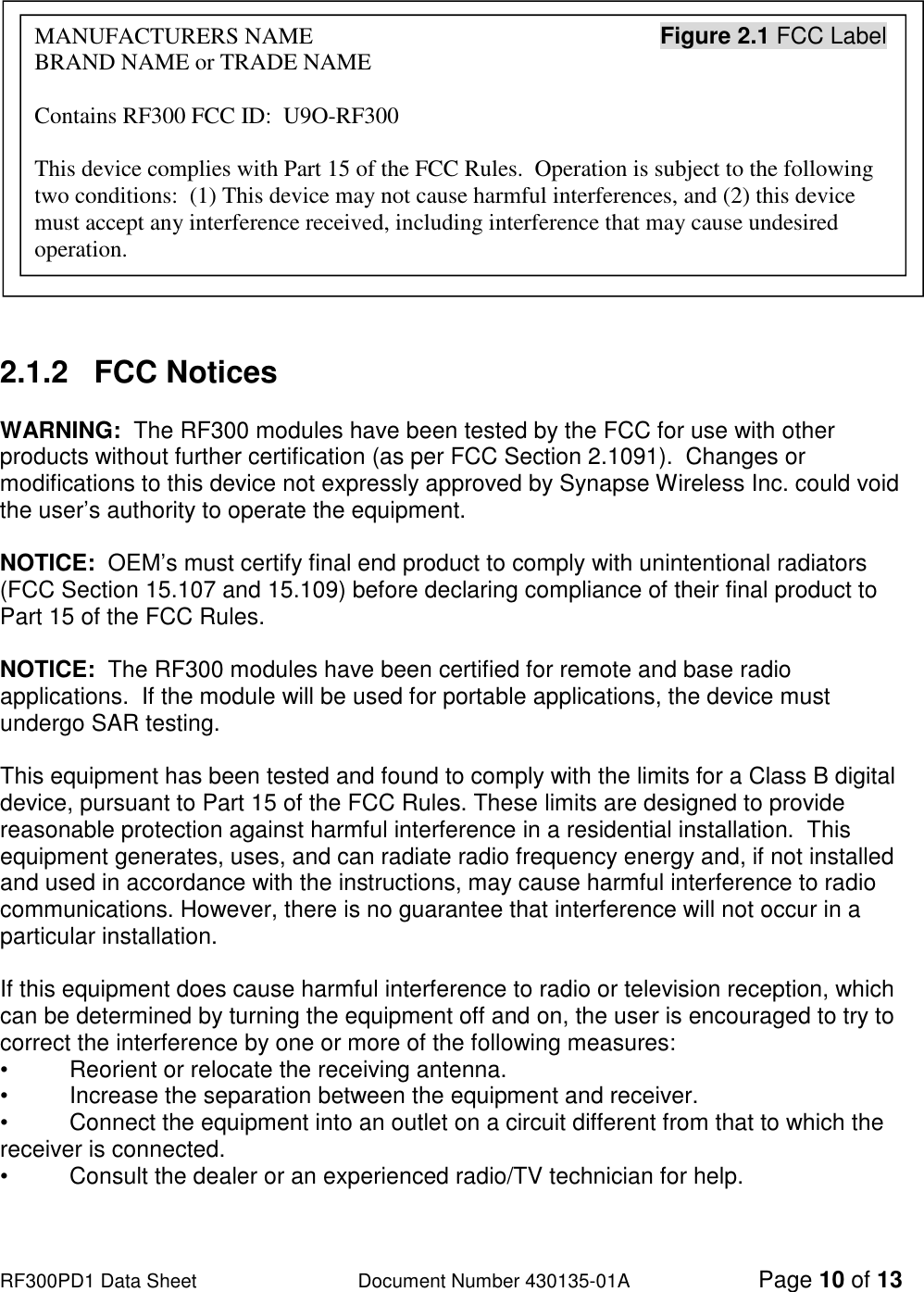                                                                                                                                                                          RF300PD1 Data Sheet                   Document Number 430135-01A Page 10 of 13            2.1.2   FCC Notices  WARNING:  The RF300 modules have been tested by the FCC for use with other products without further certification (as per FCC Section 2.1091).  Changes or modifications to this device not expressly approved by Synapse Wireless Inc. could void the user’s authority to operate the equipment.  NOTICE:  OEM’s must certify final end product to comply with unintentional radiators (FCC Section 15.107 and 15.109) before declaring compliance of their final product to Part 15 of the FCC Rules.  NOTICE:  The RF300 modules have been certified for remote and base radio applications.  If the module will be used for portable applications, the device must undergo SAR testing.  This equipment has been tested and found to comply with the limits for a Class B digital device, pursuant to Part 15 of the FCC Rules. These limits are designed to provide reasonable protection against harmful interference in a residential installation.  This equipment generates, uses, and can radiate radio frequency energy and, if not installed and used in accordance with the instructions, may cause harmful interference to radio communications. However, there is no guarantee that interference will not occur in a particular installation.   If this equipment does cause harmful interference to radio or television reception, which can be determined by turning the equipment off and on, the user is encouraged to try to correct the interference by one or more of the following measures: •   Reorient or relocate the receiving antenna. •   Increase the separation between the equipment and receiver. •   Connect the equipment into an outlet on a circuit different from that to which the receiver is connected. •   Consult the dealer or an experienced radio/TV technician for help. MANUFACTURERS NAME                                                            Figure 2.1 FCC Label BRAND NAME or TRADE NAME  Contains RF300 FCC ID:  U9O-RF300  This device complies with Part 15 of the FCC Rules.  Operation is subject to the following two conditions:  (1) This device may not cause harmful interferences, and (2) this device must accept any interference received, including interference that may cause undesired operation. 