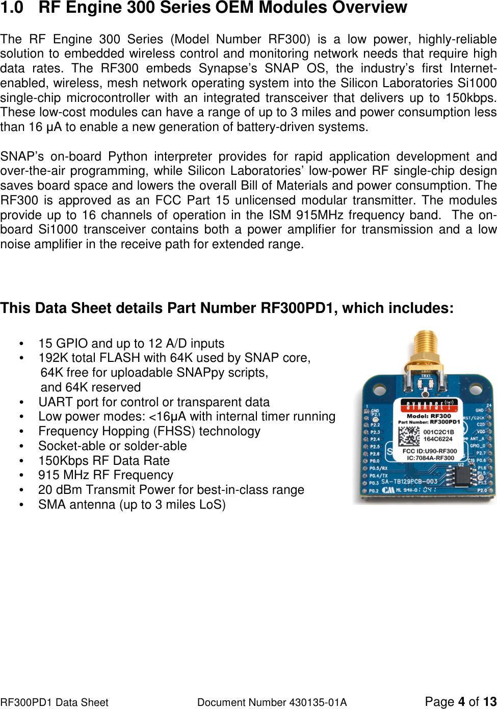                                                                                                                                                                          RF300PD1 Data Sheet                   Document Number 430135-01A Page 4 of 13  1.0  RF Engine 300 Series OEM Modules Overview  The  RF  Engine  300  Series  (Model  Number  RF300)  is  a  low  power,  highly-reliable solution to embedded wireless control and monitoring network needs that require high data  rates.  The  RF300  embeds  Synapse’s  SNAP  OS,  the  industry’s  first  Internet-enabled, wireless, mesh network operating system into the Silicon Laboratories Si1000 single-chip  microcontroller  with an  integrated  transceiver that  delivers  up  to  150kbps. These low-cost modules can have a range of up to 3 miles and power consumption less than 16 µA to enable a new generation of battery-driven systems.  SNAP’s  on-board  Python  interpreter  provides  for  rapid  application  development  and over-the-air programming, while Silicon Laboratories’ low-power RF single-chip design saves board space and lowers the overall Bill of Materials and power consumption. The RF300  is approved as an FCC Part 15 unlicensed modular transmitter. The modules provide up to 16 channels of operation in the ISM 915MHz frequency band.  The on-board  Si1000  transceiver contains  both  a power amplifier for transmission and  a  low noise amplifier in the receive path for extended range.    This Data Sheet details Part Number RF300PD1, which includes:  •  15 GPIO and up to 12 A/D inputs                            •  192K total FLASH with 64K used by SNAP core,        64K free for uploadable SNAPpy scripts,        and 64K reserved •  UART port for control or transparent data •  Low power modes: &lt;16µA with internal timer running •  Frequency Hopping (FHSS) technology  •  Socket-able or solder-able •  150Kbps RF Data Rate •  915 MHz RF Frequency •  20 dBm Transmit Power for best-in-class range •  SMA antenna (up to 3 miles LoS)    
