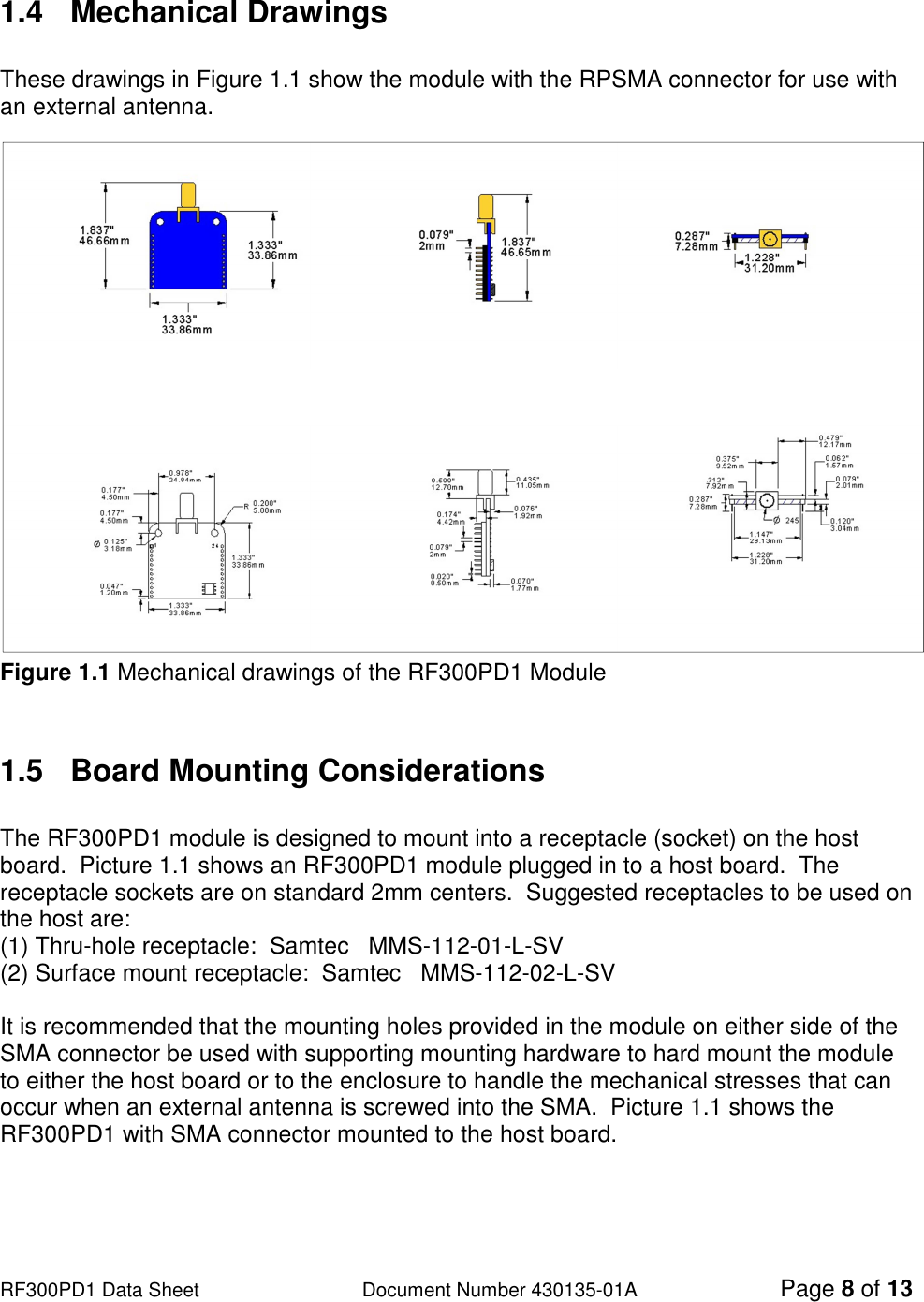                                                                                                                                                                          RF300PD1 Data Sheet                   Document Number 430135-01A Page 8 of 13  1.4   Mechanical Drawings    These drawings in Figure 1.1 show the module with the RPSMA connector for use with an external antenna. Figure 1.1 Mechanical drawings of the RF300PD1 Module   1.5  Board Mounting Considerations  The RF300PD1 module is designed to mount into a receptacle (socket) on the host board.  Picture 1.1 shows an RF300PD1 module plugged in to a host board.  The receptacle sockets are on standard 2mm centers.  Suggested receptacles to be used on the host are: (1) Thru-hole receptacle:  Samtec   MMS-112-01-L-SV   (2) Surface mount receptacle:  Samtec   MMS-112-02-L-SV    It is recommended that the mounting holes provided in the module on either side of the SMA connector be used with supporting mounting hardware to hard mount the module to either the host board or to the enclosure to handle the mechanical stresses that can occur when an external antenna is screwed into the SMA.  Picture 1.1 shows the RF300PD1 with SMA connector mounted to the host board.     