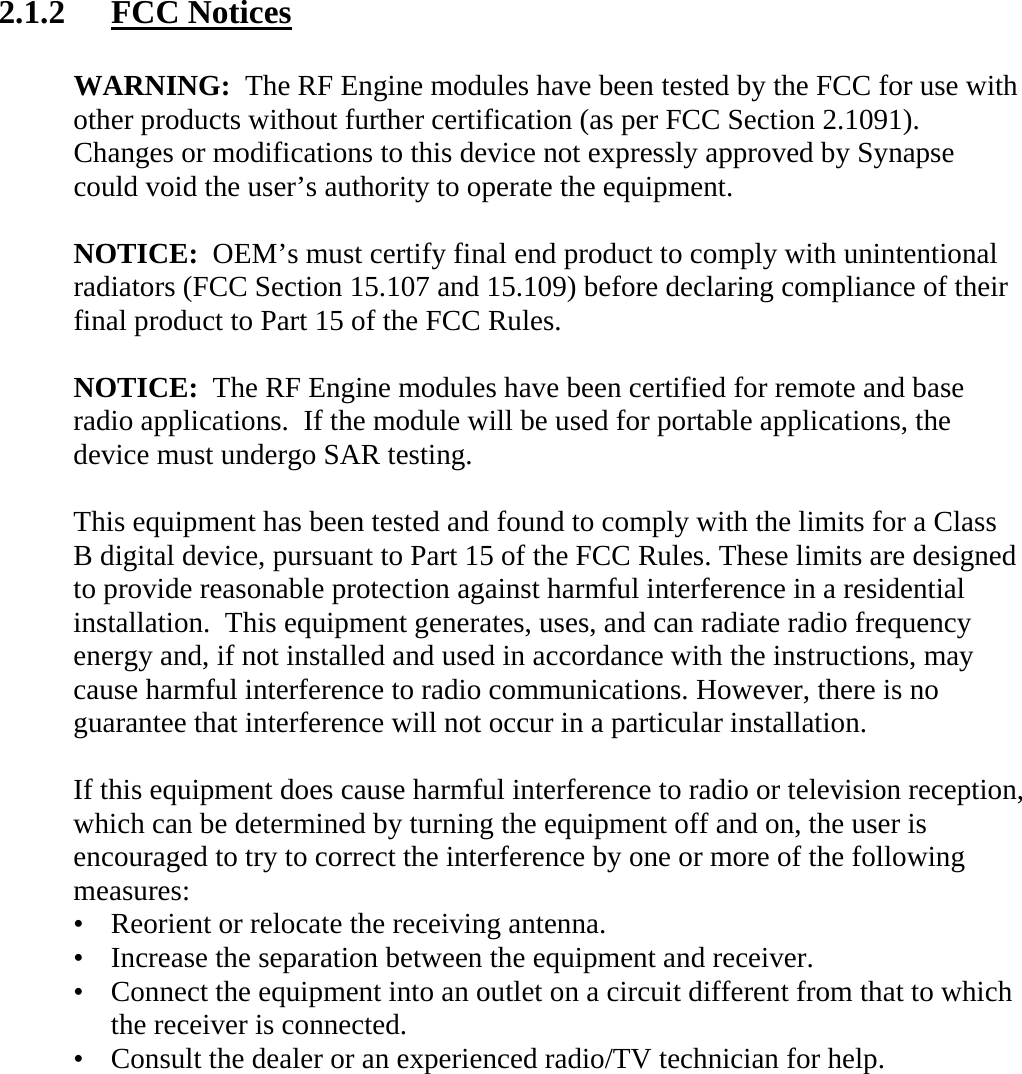 2.1.2 FCC Notices  WARNING:  The RF Engine modules have been tested by the FCC for use with other products without further certification (as per FCC Section 2.1091).  Changes or modifications to this device not expressly approved by Synapse  could void the user’s authority to operate the equipment.  NOTICE:  OEM’s must certify final end product to comply with unintentional radiators (FCC Section 15.107 and 15.109) before declaring compliance of their final product to Part 15 of the FCC Rules.  NOTICE:  The RF Engine modules have been certified for remote and base radio applications.  If the module will be used for portable applications, the device must undergo SAR testing.  This equipment has been tested and found to comply with the limits for a Class B digital device, pursuant to Part 15 of the FCC Rules. These limits are designed to provide reasonable protection against harmful interference in a residential installation.  This equipment generates, uses, and can radiate radio frequency energy and, if not installed and used in accordance with the instructions, may cause harmful interference to radio communications. However, there is no guarantee that interference will not occur in a particular installation.   If this equipment does cause harmful interference to radio or television reception, which can be determined by turning the equipment off and on, the user is encouraged to try to correct the interference by one or more of the following measures: •   Reorient or relocate the receiving antenna. •   Increase the separation between the equipment and receiver. •   Connect the equipment into an outlet on a circuit different from that to which   the receiver is connected. •   Consult the dealer or an experienced radio/TV technician for help.    