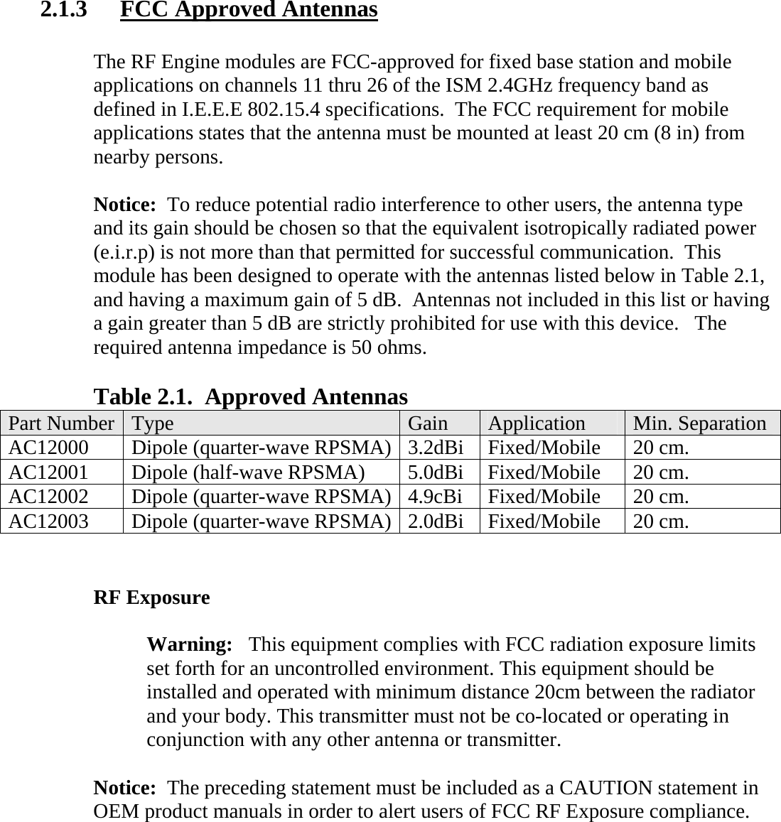  2.1.3  FCC Approved Antennas  The RF Engine modules are FCC-approved for fixed base station and mobile applications on channels 11 thru 26 of the ISM 2.4GHz frequency band as defined in I.E.E.E 802.15.4 specifications.  The FCC requirement for mobile applications states that the antenna must be mounted at least 20 cm (8 in) from nearby persons.    Notice:  To reduce potential radio interference to other users, the antenna type and its gain should be chosen so that the equivalent isotropically radiated power (e.i.r.p) is not more than that permitted for successful communication.  This module has been designed to operate with the antennas listed below in Table 2.1, and having a maximum gain of 5 dB.  Antennas not included in this list or having a gain greater than 5 dB are strictly prohibited for use with this device.   The required antenna impedance is 50 ohms.  Table 2.1.  Approved Antennas Part Number  Type   Gain  Application  Min. Separation AC12000  Dipole (quarter-wave RPSMA) 3.2dBi Fixed/Mobile  20 cm. AC12001  Dipole (half-wave RPSMA)  5.0dBi  Fixed/Mobile  20 cm. AC12002  Dipole (quarter-wave RPSMA) 4.9cBi Fixed/Mobile  20 cm. AC12003  Dipole (quarter-wave RPSMA) 2.0dBi Fixed/Mobile  20 cm.   RF Exposure  Warning:   This equipment complies with FCC radiation exposure limits set forth for an uncontrolled environment. This equipment should be installed and operated with minimum distance 20cm between the radiator and your body. This transmitter must not be co-located or operating in conjunction with any other antenna or transmitter.  Notice:  The preceding statement must be included as a CAUTION statement in OEM product manuals in order to alert users of FCC RF Exposure compliance.   
