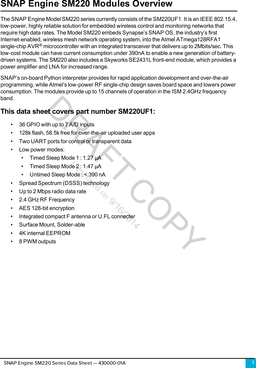 DRAFT COPYGenerated on 9/16/2014SNAP Engine SM220 Modules OverviewThe SNAP Engine Model SM220 series currently consists of the SM220UF1. It is an IEEE 802.15.4,low-power, highly reliable solution for embedded wireless control and monitoring networks thatrequire high data rates. The Model SM220 embeds Synapse’s SNAP OS, the industry’s firstInternet-enabled, wireless mesh network operating system, into the Atmel ATmega128RFA1single-chip AVR®microcontroller with an integrated transceiver that delivers up to 2Mbits/sec. Thislow-cost module can have current consumption under 390nA to enable a new generation of battery-driven systems. The SM220 also includes a Skyworks SE2431L front-end module, which provides apower amplifier and LNAfor increased range.SNAP’s on-board Python interpreter provides for rapid application development and over-the-airprogramming, while Atmel’s low-power RF single-chip design saves board space and lowers powerconsumption. The modules provide up to 15 channels of operation in the ISM 2.4GHz frequencyband.This data sheet covers part number SM220UF1:• 36 GPIO with up to 7 A/D inputs• 128k flash, 58.5k free for over-the-air uploaded user apps• Two UART ports for control or transparent data• Low power modes:• Timed Sleep Mode 1: 1.27 µA• Timed Sleep Mode 2 : 1.47 µA• Untimed Sleep Mode : &lt; 390 nA• Spread Spectrum (DSSS) technology• Up to 2 Mbps radio data rate• 2.4 GHz RF Frequency• AES 128-bit encryption• Integrated compact F antenna or U.FL connecter• Surface Mount, Solder-able• 4K internal EEPROM• 8 PWM outputs1SNAP Engine SM220 Series Data Sheet — 430000-01A