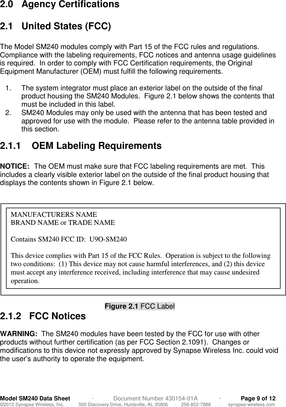                                            Model SM240 Data Sheet             ·            Document Number 430154-01A             ·            Page 9 of 12 ©2012 Synapse Wireless, Inc.     ·     500 Discovery Drive, Huntsville, AL 35806     ·    256-852-7888      ·      synapse-wireless.com 2.0  Agency Certifications  2.1  United States (FCC)  The Model SM240 modules comply with Part 15 of the FCC rules and regulations.  Compliance with the labeling requirements, FCC notices and antenna usage guidelines is required.  In order to comply with FCC Certification requirements, the Original Equipment Manufacturer (OEM) must fulfill the following requirements.  1.  The system integrator must place an exterior label on the outside of the final product housing the SM240 Modules.  Figure 2.1 below shows the contents that must be included in this label. 2.  SM240 Modules may only be used with the antenna that has been tested and approved for use with the module.  Please refer to the antenna table provided in this section.  2.1.1    OEM Labeling Requirements  NOTICE:  The OEM must make sure that FCC labeling requirements are met.  This includes a clearly visible exterior label on the outside of the final product housing that displays the contents shown in Figure 2.1 below.            Figure 2.1 FCC Label 2.1.2   FCC Notices  WARNING:  The SM240 modules have been tested by the FCC for use with other products without further certification (as per FCC Section 2.1091).  Changes or modifications to this device not expressly approved by Synapse Wireless Inc. could void the user’s authority to operate the equipment.  MANUFACTURERS NAME                                                            BRAND NAME or TRADE NAME  Contains SM240 FCC ID:  U9O-SM240  This device complies with Part 15 of the FCC Rules.  Operation is subject to the following two conditions:  (1) This device may not cause harmful interferences, and (2) this device must accept any interference received, including interference that may cause undesired operation. 