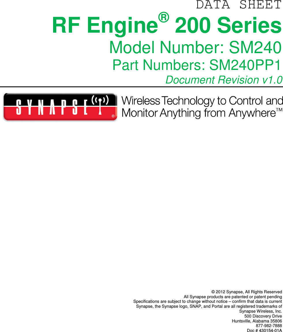   DATA SHEET RF Engine® 200 Series Model Number: SM240 Part Numbers: SM240PP1  Document Revision v1.0                 © 2012 Synapse, All Rights Reserved All Synapse products are patented or patent pending Specifications are subject to change without notice – confirm that data is current Synapse, the Synapse logo, SNAP, and Portal are all registered trademarks of Synapse Wireless, Inc. 500 Discovery Drive Huntsville, Alabama 35806 877-982-7888 Doc # 430154-01A      