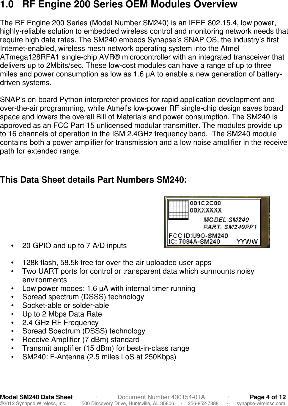                                           Model SM240 Data Sheet             ·            Document Number 430154-01A             ·            Page 4 of 12 ©2012 Synapse Wireless, Inc.     ·     500 Discovery Drive, Huntsville, AL 35806     ·    256-852-7888      ·      synapse-wireless.com  1.0  RF Engine 200 Series OEM Modules Overview  The RF Engine 200 Series (Model Number SM240) is an IEEE 802.15.4, low power, highly-reliable solution to embedded wireless control and monitoring network needs that require high data rates. The SM240 embeds Synapse’s SNAP OS, the industry’s first Internet-enabled, wireless mesh network operating system into the Atmel ATmega128RFA1 single-chip AVR® microcontroller with an integrated transceiver that delivers up to 2Mbits/sec. These low-cost modules can have a range of up to three miles and power consumption as low as 1.6 µA to enable a new generation of battery-driven systems.  SNAP’s on-board Python interpreter provides for rapid application development and over-the-air programming, while Atmel’s low-power RF single-chip design saves board space and lowers the overall Bill of Materials and power consumption. The SM240 is approved as an FCC Part 15 unlicensed modular transmitter. The modules provide up to 16 channels of operation in the ISM 2.4GHz frequency band.  The SM240 module contains both a power amplifier for transmission and a low noise amplifier in the receive path for extended range.   This Data Sheet details Part Numbers SM240:  •  20 GPIO and up to 7 A/D inputs                                                 •  128k flash, 58.5k free for over-the-air uploaded user apps •  Two UART ports for control or transparent data which surmounts noisy environments   •  Low power modes: 1.6 µA with internal timer running •  Spread spectrum (DSSS) technology  •  Socket-able or solder-able •  Up to 2 Mbps Data Rate •  2.4 GHz RF Frequency •  Spread Spectrum (DSSS) technology •  Receive Amplifier (7 dBm) standard •  Transmit amplifier (15 dBm) for best-in-class range •  SM240: F-Antenna (2.5 miles LoS at 250Kbps)  