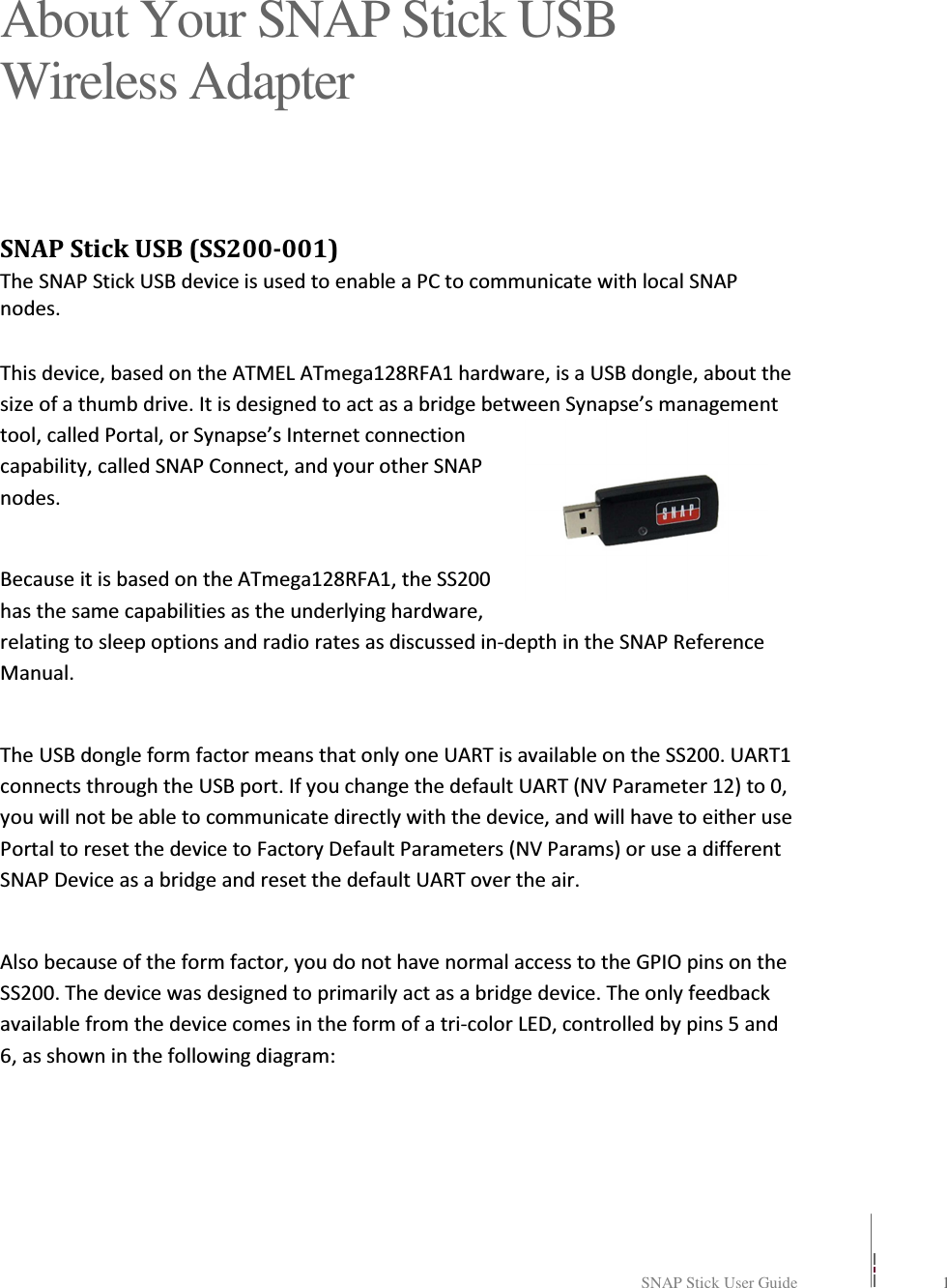   SNAP Stick User Guide    1    About Your SNAP Stick USB Wireless Adapter SNAP Stick USB (SS200-001) The SNAP Stick USB device is used to enable a PC to communicate with local SNAP nodes.  This device, based on the ATMEL ATmega128RFA1 hardware, is a USB dongle, about the size of a thumb drive. It is designed to act as a bridge between Synapse’s management tool, called Portal, or Synapse’s Internet connection capability, called SNAP Connect, and your other SNAP nodes.  Because it is based on the ATmega128RFA1, the SS200 has the same capabilities as the underlying hardware, relating to sleep options and radio rates as discussed in-depth in the SNAP Reference Manual.  The USB dongle form factor means that only one UART is available on the SS200. UART1 connects through the USB port. If you change the default UART (NV Parameter 12) to 0, you will not be able to communicate directly with the device, and will have to either use Portal to reset the device to Factory Default Parameters (NV Params) or use a different SNAP Device as a bridge and reset the default UART over the air.  Also because of the form factor, you do not have normal access to the GPIO pins on the SS200. The device was designed to primarily act as a bridge device. The only feedback available from the device comes in the form of a tri-color LED, controlled by pins 5 and 6, as shown in the following diagram:   