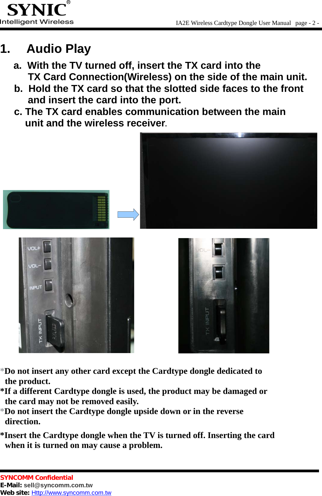 IA2E Wireless Cardtype Dongle User Manual  page - 2 -1. Audio Playa.  With the TV turned off, insert the TX card into the          TX Card Connection(Wireless) on the side of the main unit.b.  Hold the TX card so that the slotted side faces to the front          and insert the card into the port.c. The TX card enables communication between the main         unit and the wireless receiver.*Do not insert any other card except the Cardtype dongle dedicated to  the product.*If a different Cardtype dongle is used, the product may be damaged or  the card may not be removed easily.*Do not insert the Cardtype dongle upside down or in the reverse  direction.*Insert the Cardtype dongle when the TV is turned off. Inserting the card  when it is turned on may cause a problem.SYNCOMM ConfidentialE-Mail: sell@syncomm.com.twWeb site: Http://www.syncomm.com.tw