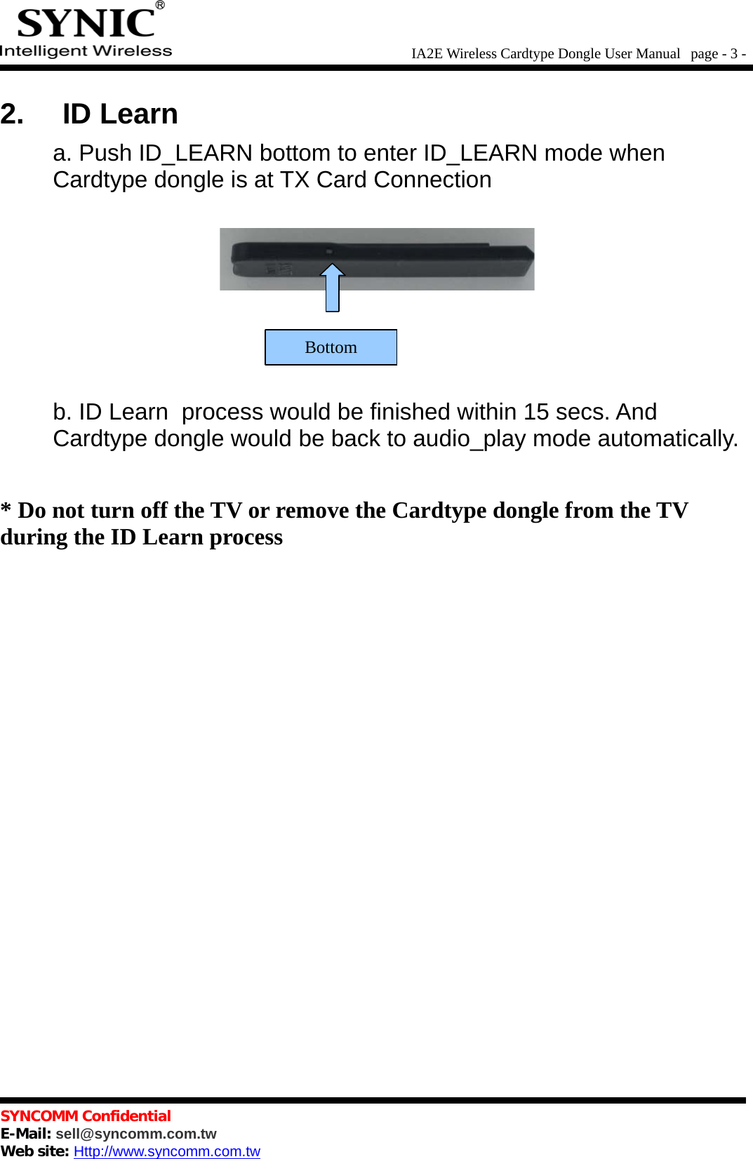 IA2E Wireless Cardtype Dongle User Manual  page - 3 -2. ID Learna. Push ID_LEARN bottom to enter ID_LEARN mode whenCardtype dongle is at TX Card Connectionb. ID Learn  process would be finished within 15 secs. AndCardtype dongle would be back to audio_play mode automatically.* Do not turn off the TV or remove the Cardtype dongle from the TVduring the ID Learn processSYNCOMM ConfidentialE-Mail: sell@syncomm.com.twWeb site: Http://www.syncomm.com.twBottom