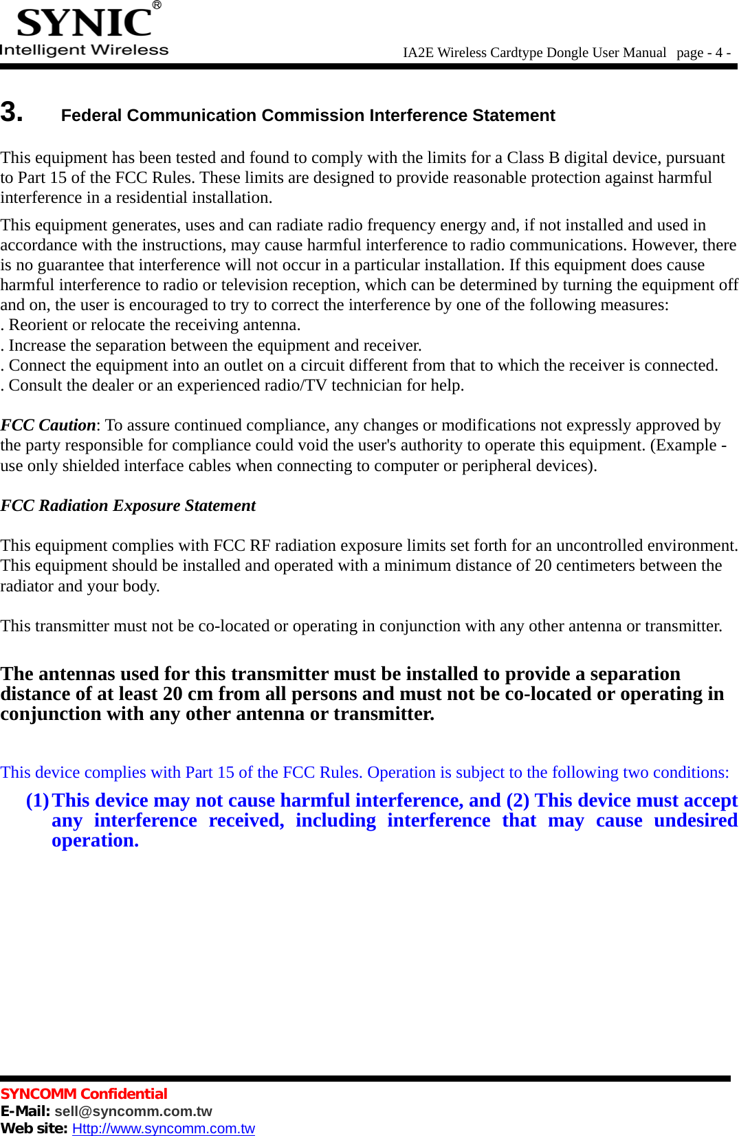 IA2E Wireless Cardtype Dongle User Manual  page - 4 -3.  Federal Communication Commission Interference StatementThis equipment has been tested and found to comply with the limits for a Class B digital device, pursuantto Part 15 of the FCC Rules. These limits are designed to provide reasonable protection against harmfulinterference in a residential installation.This equipment generates, uses and can radiate radio frequency energy and, if not installed and used inaccordance with the instructions, may cause harmful interference to radio communications. However, thereis no guarantee that interference will not occur in a particular installation. If this equipment does causeharmful interference to radio or television reception, which can be determined by turning the equipment offand on, the user is encouraged to try to correct the interference by one of the following measures:. Reorient or relocate the receiving antenna.. Increase the separation between the equipment and receiver.. Connect the equipment into an outlet on a circuit different from that to which the receiver is connected.. Consult the dealer or an experienced radio/TV technician for help.FCC Caution: To assure continued compliance, any changes or modifications not expressly approved bythe party responsible for compliance could void the user&apos;s authority to operate this equipment. (Example -use only shielded interface cables when connecting to computer or peripheral devices).FCC Radiation Exposure StatementThis equipment complies with FCC RF radiation exposure limits set forth for an uncontrolled environment.This equipment should be installed and operated with a minimum distance of 20 centimeters between theradiator and your body.This transmitter must not be co-located or operating in conjunction with any other antenna or transmitter.The antennas used for this transmitter must be installed to provide a separationdistance of at least 20 cm from all persons and must not be co-located or operating inconjunction with any other antenna or transmitter.This device complies with Part 15 of the FCC Rules. Operation is subject to the following two conditions:(1)This device may not cause harmful interference, and (2) This device must acceptany interference received,  including  interference that may cause undesiredoperation.SYNCOMM ConfidentialE-Mail: sell@syncomm.com.twWeb site: Http://www.syncomm.com.tw