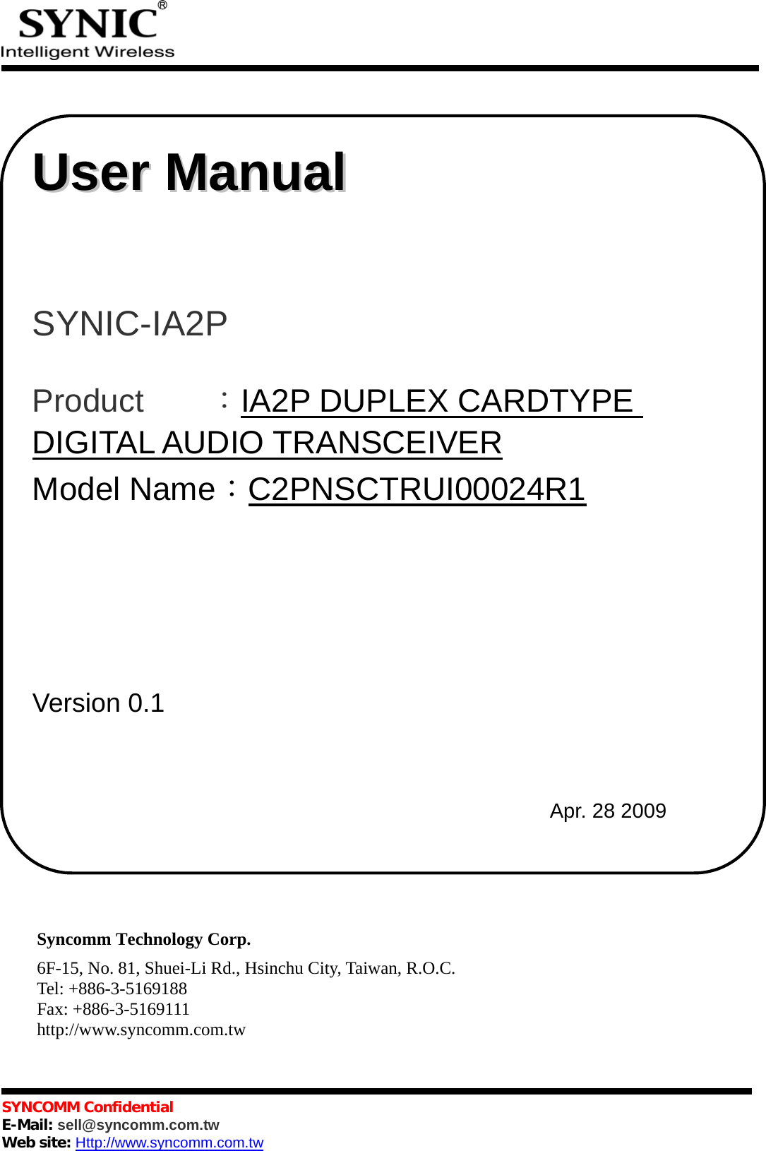            SYNCOMM Confidential     E-Mail: sell@syncomm.com.tw Web site: Http://www.syncomm.com.tw                                     Syncomm Technology Corp. 6F-15, No. 81, Shuei-Li Rd., Hsinchu City, Taiwan, R.O.C. Tel: +886-3-5169188 Fax: +886-3-5169111 http://www.syncomm.com.tw   UUsseerr  MMaannuuaall       SYNIC-IA2P   Product    ：IA2P DUPLEX CARDTYPE DIGITAL AUDIO TRANSCEIVER Model Name：C2PNSCTRUI00024R1                                  Version 0.1       Apr. 28 2009 