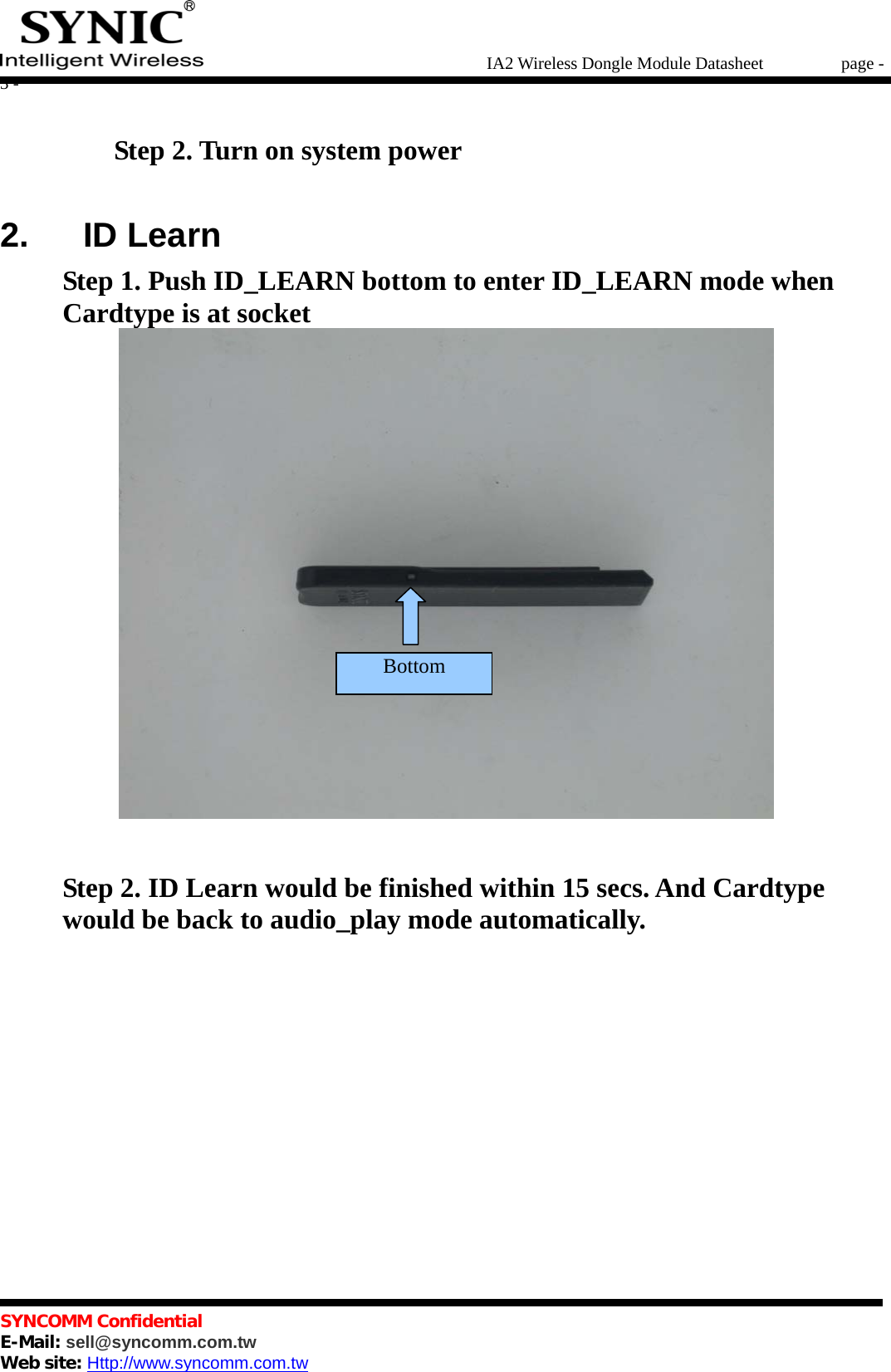   IA2 Wireless Dongle Module Datasheet       page - 3 -   SYNCOMM Confidential     E-Mail: sell@syncomm.com.tw Web site: Http://www.syncomm.com.tw                 Step 2. Turn on system power  2.   ID Learn Step 1. Push ID_LEARN bottom to enter ID_LEARN mode when Cardtype is at socket  Step 2. ID Learn would be finished within 15 secs. And Cardtype would be back to audio_play mode automatically.          Bottom 