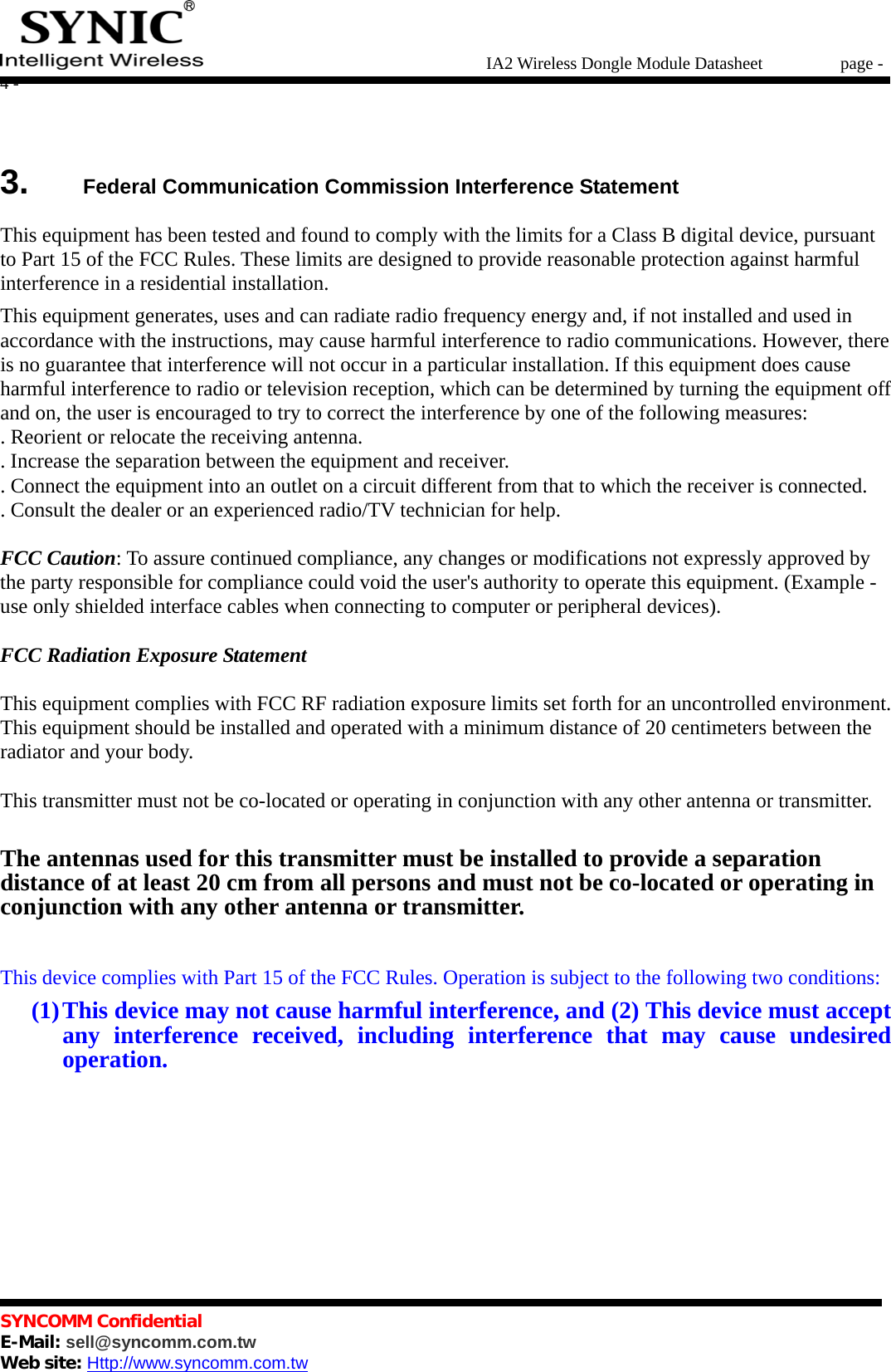   IA2 Wireless Dongle Module Datasheet       page - 4 -   SYNCOMM Confidential     E-Mail: sell@syncomm.com.tw Web site: Http://www.syncomm.com.tw       3.   Federal Communication Commission Interference Statement  This equipment has been tested and found to comply with the limits for a Class B digital device, pursuant to Part 15 of the FCC Rules. These limits are designed to provide reasonable protection against harmful interference in a residential installation. This equipment generates, uses and can radiate radio frequency energy and, if not installed and used in accordance with the instructions, may cause harmful interference to radio communications. However, there is no guarantee that interference will not occur in a particular installation. If this equipment does cause harmful interference to radio or television reception, which can be determined by turning the equipment off and on, the user is encouraged to try to correct the interference by one of the following measures: . Reorient or relocate the receiving antenna. . Increase the separation between the equipment and receiver. . Connect the equipment into an outlet on a circuit different from that to which the receiver is connected. . Consult the dealer or an experienced radio/TV technician for help.  FCC Caution: To assure continued compliance, any changes or modifications not expressly approved by the party responsible for compliance could void the user&apos;s authority to operate this equipment. (Example - use only shielded interface cables when connecting to computer or peripheral devices).  FCC Radiation Exposure Statement  This equipment complies with FCC RF radiation exposure limits set forth for an uncontrolled environment. This equipment should be installed and operated with a minimum distance of 20 centimeters between the radiator and your body.  This transmitter must not be co-located or operating in conjunction with any other antenna or transmitter.  The antennas used for this transmitter must be installed to provide a separation distance of at least 20 cm from all persons and must not be co-located or operating in conjunction with any other antenna or transmitter.  This device complies with Part 15 of the FCC Rules. Operation is subject to the following two conditions: (1) This device may not cause harmful interference, and (2) This device must accept any interference received, including interference that may cause undesired operation.       