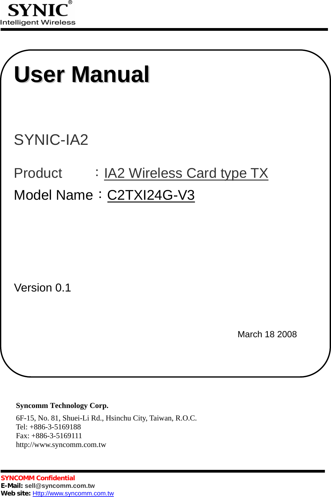            SYNCOMM Confidential     E-Mail: sell@syncomm.com.tw Web site: Http://www.syncomm.com.tw                                     Syncomm Technology Corp. 6F-15, No. 81, Shuei-Li Rd., Hsinchu City, Taiwan, R.O.C. Tel: +886-3-5169188 Fax: +886-3-5169111 http://www.syncomm.com.tw   UUsseerr  MMaannuuaall       SYNIC-IA2   Product    ：IA2 Wireless Card type TX Model Name：C2TXI24G-V3                                  Version 0.1       March 18 2008 