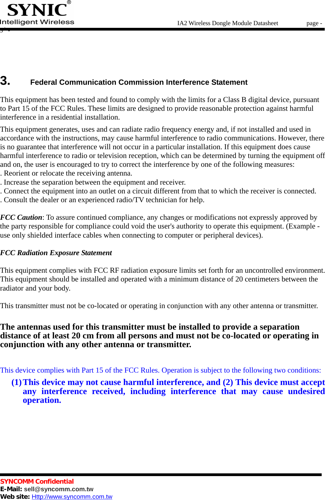   IA2 Wireless Dongle Module Datasheet       page - 9 -   SYNCOMM Confidential     E-Mail: sell@syncomm.com.tw Web site: Http://www.syncomm.com.tw        3.   Federal Communication Commission Interference Statement  This equipment has been tested and found to comply with the limits for a Class B digital device, pursuant to Part 15 of the FCC Rules. These limits are designed to provide reasonable protection against harmful interference in a residential installation. This equipment generates, uses and can radiate radio frequency energy and, if not installed and used in accordance with the instructions, may cause harmful interference to radio communications. However, there is no guarantee that interference will not occur in a particular installation. If this equipment does cause harmful interference to radio or television reception, which can be determined by turning the equipment off and on, the user is encouraged to try to correct the interference by one of the following measures: . Reorient or relocate the receiving antenna. . Increase the separation between the equipment and receiver. . Connect the equipment into an outlet on a circuit different from that to which the receiver is connected. . Consult the dealer or an experienced radio/TV technician for help.  FCC Caution: To assure continued compliance, any changes or modifications not expressly approved by the party responsible for compliance could void the user&apos;s authority to operate this equipment. (Example - use only shielded interface cables when connecting to computer or peripheral devices).  FCC Radiation Exposure Statement  This equipment complies with FCC RF radiation exposure limits set forth for an uncontrolled environment. This equipment should be installed and operated with a minimum distance of 20 centimeters between the radiator and your body.  This transmitter must not be co-located or operating in conjunction with any other antenna or transmitter.  The antennas used for this transmitter must be installed to provide a separation distance of at least 20 cm from all persons and must not be co-located or operating in conjunction with any other antenna or transmitter.  This device complies with Part 15 of the FCC Rules. Operation is subject to the following two conditions: (1) This device may not cause harmful interference, and (2) This device must accept any interference received, including interference that may cause undesired operation.      