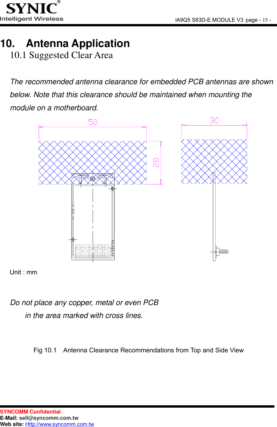               IA9Q5 S83D-E MODULE V3 page - 15 -  SYNCOMM Confidential     E-Mail: sell@syncomm.com.tw Web site: Http://www.syncomm.com.tw       10.   Antenna Application 10.1 Suggested Clear Area  The recommended antenna clearance for embedded PCB antennas are shown below. Note that this clearance should be maintained when mounting the module on a motherboard.        Unit : mm   Do not place any copper, metal or even PCB   in the area marked with cross lines.   Fig 10.1   Antenna Clearance Recommendations from Top and Side View     