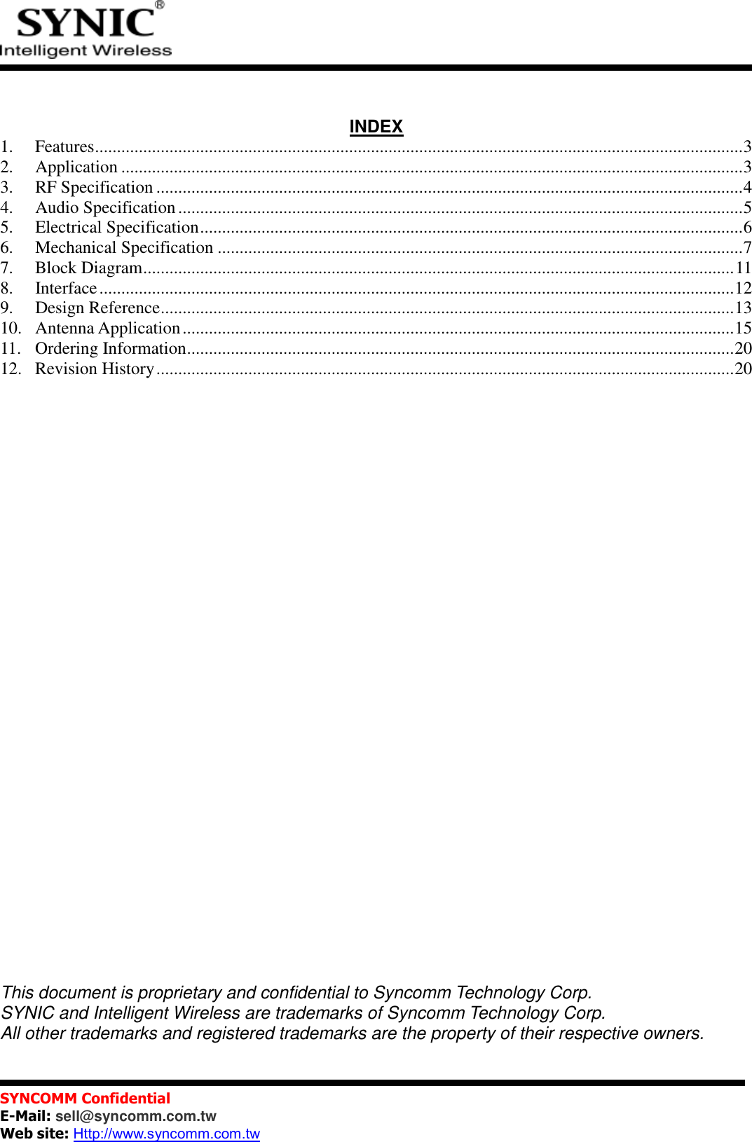           SYNCOMM Confidential     E-Mail: sell@syncomm.com.tw Web site: Http://www.syncomm.com.tw         INDEX1. Features .................................................................................................................................................... 3 2. Application .............................................................................................................................................. 3 3. RF Specification ...................................................................................................................................... 4 4. Audio Specification ................................................................................................................................. 5 5. Electrical Specification ............................................................................................................................ 6 6. Mechanical Specification ........................................................................................................................ 7 7. Block Diagram ....................................................................................................................................... 11 8. Interface ................................................................................................................................................. 12 9. Design Reference ................................................................................................................................... 13 10. Antenna Application .............................................................................................................................. 15 11. Ordering Information ............................................................................................................................. 20 12. Revision History .................................................................................................................................... 20                               This document is proprietary and confidential to Syncomm Technology Corp. SYNIC and Intelligent Wireless are trademarks of Syncomm Technology Corp. All other trademarks and registered trademarks are the property of their respective owners. 