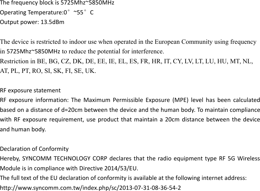 The frequency block is 5725Mhz~5850MHzOperating Temperature:0°~55°COutput power: 13.5dBmThe device is restricted to indoor use when operated in the European Community using frequencyin 5725Mhz~5850MHz to reduce the potential for interference.Restriction in BE, BG, CZ, DK, DE, EE, IE, EL, ES, FR, HR, IT, CY, LV, LT, LU, HU, MT, NL,AT, PL, PT, RO, SI, SK, FI, SE, UK.RF exposure statementRF exposure information: The Maximum Permissible Exposure (MPE) level has been calculatedbased on a distance of d=20cm between the device and the human body. To maintain compliancewith RF exposure requirement, use product that maintain a 20cm distance between the deviceand human body.Declaration of ConformityHereby, SYNCOMM TECHNOLOGY CORP declares that the radio equipment type RF 5G WirelessModule is in compliance with Directive 2014/53/EU.The full text of the EU declaration of conformity is available at the following internet address:http://www.syncomm.com.tw/index.php/sc/2013-07-31-08-36-54-2