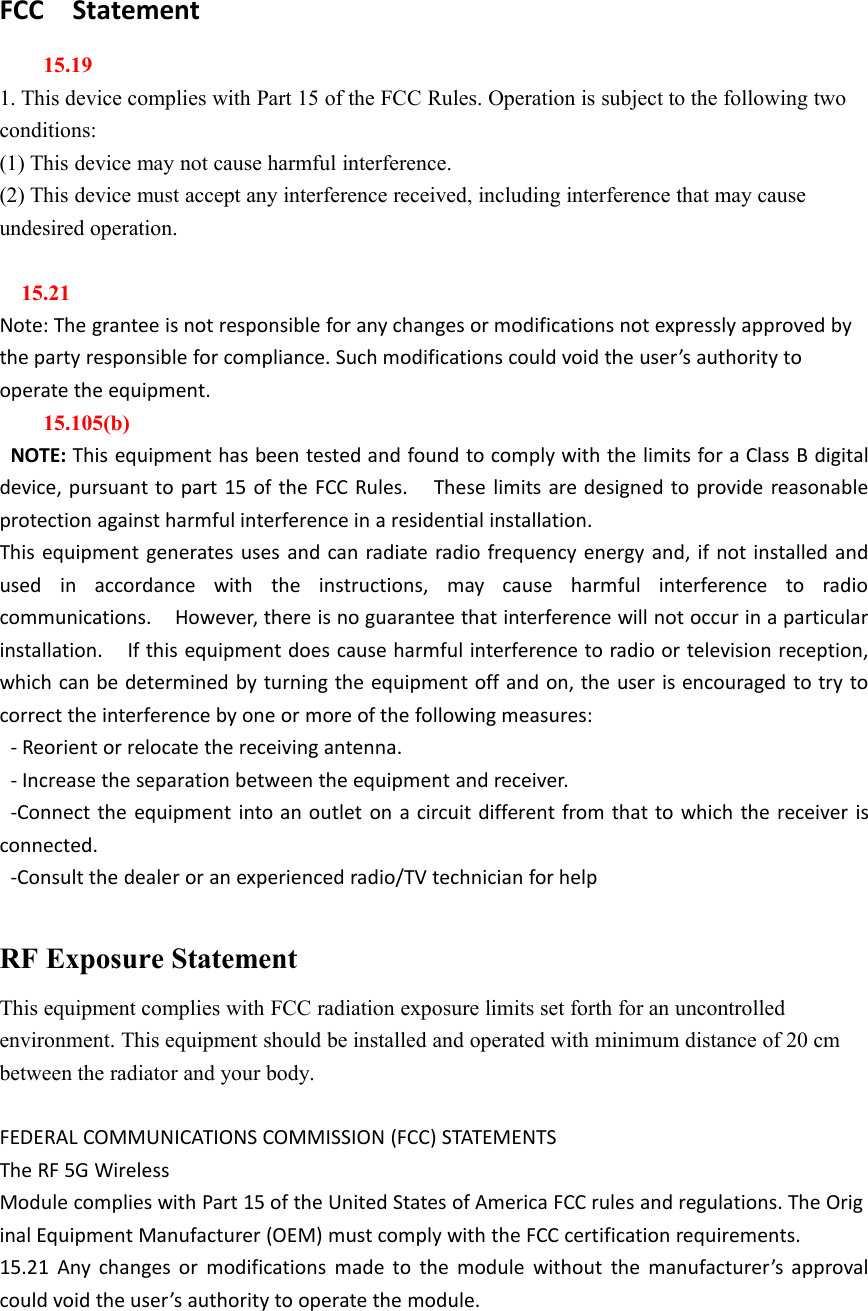 FCC Statement15.191. This device complies with Part 15 of the FCC Rules. Operation is subject to the following twoconditions:(1) This device may not cause harmful interference.(2) This device must accept any interference received, including interference that may causeundesired operation.15.21Note: The grantee is not responsible for any changes or modifications not expressly approved bythe party responsible for compliance. Such modifications could void the user’s authority tooperate the equipment.15.105(b)NOTE: This equipment has been tested and found to comply with the limits for a Class B digitaldevice, pursuant to part 15 of the FCC Rules. These limits are designed to provide reasonableprotection against harmful interference in a residential installation.This equipment generates uses and can radiate radio frequency energy and, if not installed andused in accordance with the instructions, may cause harmful interference to radiocommunications. However, there is no guarantee that interference will not occur in a particularinstallation. If this equipment does cause harmful interference to radio or television reception,which can be determined by turning the equipment off and on, the user is encouraged to try tocorrect the interference by one or more of the following measures:- Reorient or relocate the receiving antenna.- Increase the separation between the equipment and receiver.-Connect the equipment into an outlet on a circuit different from that to which the receiver isconnected.-Consult the dealer or an experienced radio/TV technician for helpRF Exposure StatementThis equipment complies with FCC radiation exposure limits set forth for an uncontrolledenvironment. This equipment should be installed and operated with minimum distance of 20 cmbetween the radiator and your body.FEDERAL COMMUNICATIONS COMMISSION (FCC) STATEMENTSThe RF 5G WirelessModule complies with Part 15 of the United States of America FCC rules and regulations. The Original Equipment Manufacturer (OEM) must comply with the FCC certification requirements.15.21 Any changes or modifications made to the module without the manufacturer’s approvalcould void the user’s authority to operate the module.