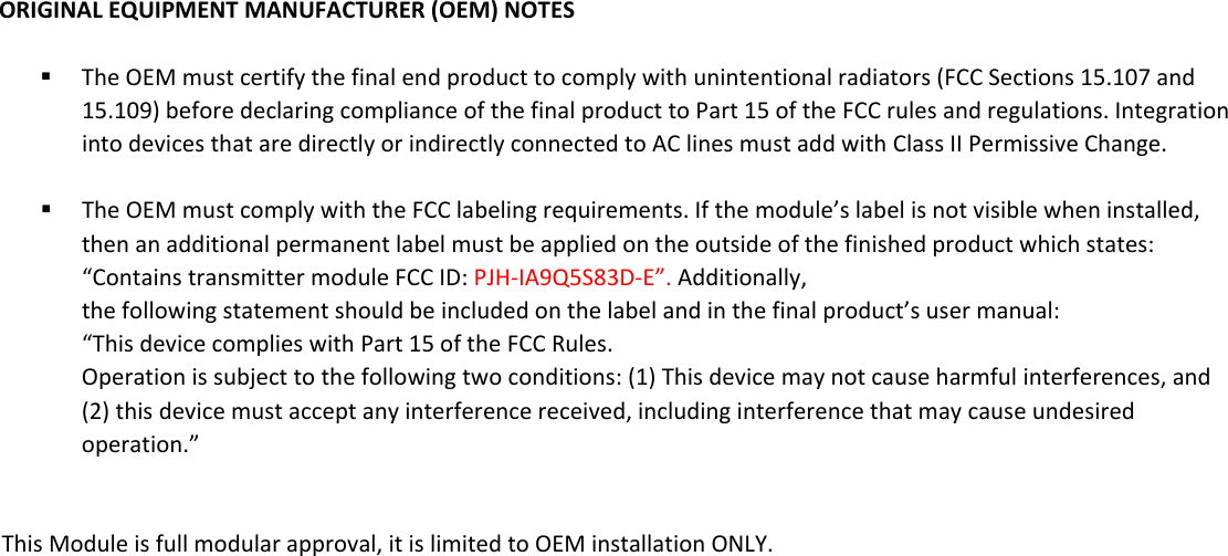 ORIGINALEQUIPMENTMANUFACTURER(OEM)NOTES TheOEMmustcertifythefinalendproducttocomplywithunintentionalradiators(FCCSections15.107and15.109)beforedeclaringcomplianceofthefinalproducttoPart15oftheFCCrulesandregulations.IntegrationintodevicesthataredirectlyorindirectlyconnectedtoAClinesmustaddwithClassIIPermissiveChange. TheOEMmustcomplywiththeFCClabelingrequirements.Ifthemodule’slabelisnotvisiblewheninstalled,thenanadditionalpermanentlabelmustbeappliedontheoutsideofthefinishedproductwhichstates:“ContainstransmittermoduleFCCID:PJH-IA9Q5S83D-E”.Additionally, thefollowingstatementshouldbeincludedonthelabelandinthefinalproduct’susermanual:“ThisdevicecomplieswithPart15oftheFCCRules.Operationissubjecttothefollowingtwoconditions:(1)Thisdevicemaynotcauseharmfulinterferences,and(2)thisdevicemustacceptanyinterferencereceived,includinginterferencethatmaycauseundesiredoperation.”                This Module is full modular approval, it is limited to OEM installation ONLY.              