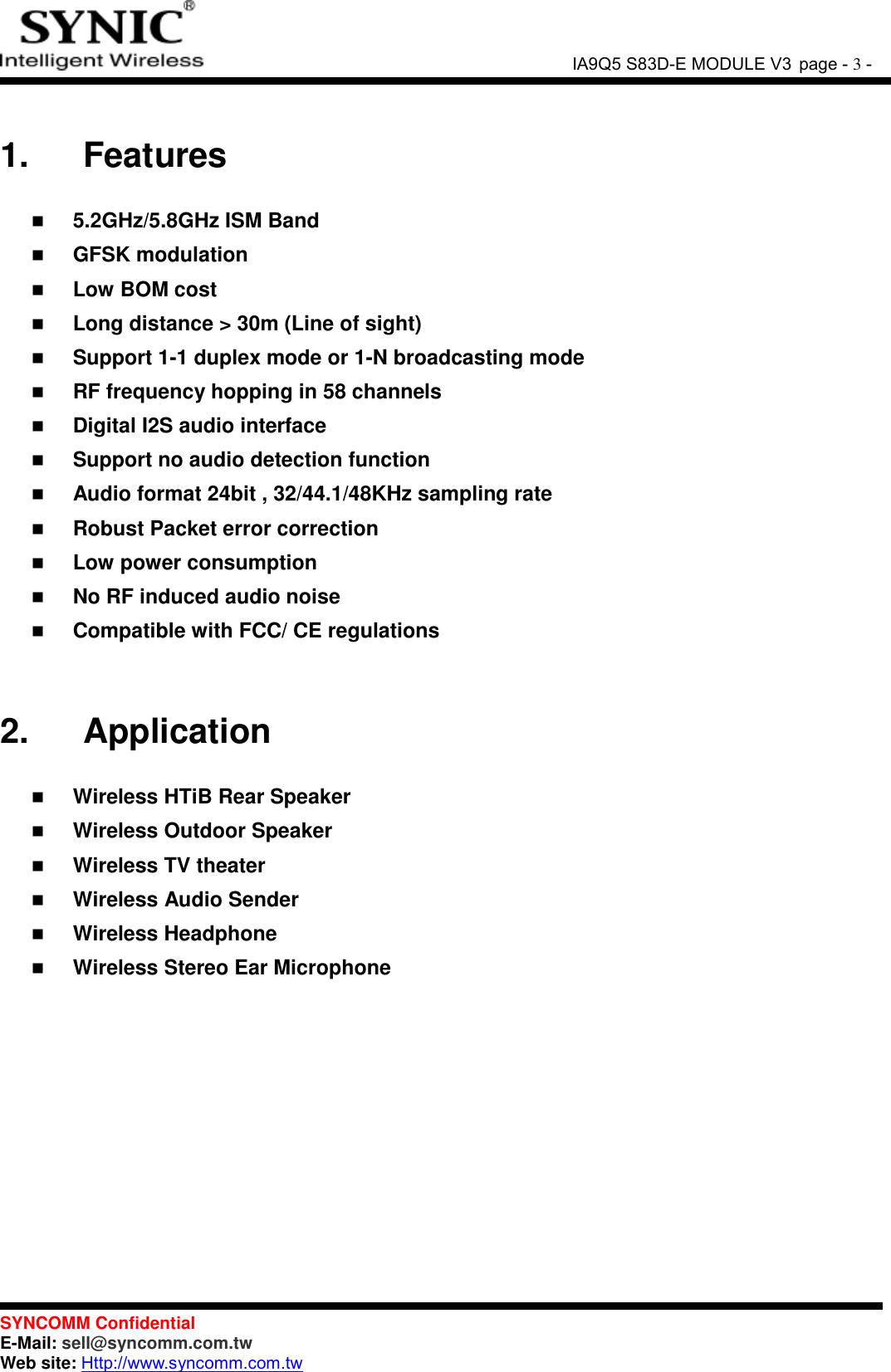               IA9Q5 S83D-E MODULE V3 page - 3 -  SYNCOMM Confidential     E-Mail: sell@syncomm.com.tw Web site: Http://www.syncomm.com.tw       1.   Features   5.2GHz/5.8GHz ISM Band  GFSK modulation  Low BOM cost  Long distance &gt; 30m (Line of sight)  Support 1-1 duplex mode or 1-N broadcasting mode  RF frequency hopping in 58 channels  Digital I2S audio interface    Support no audio detection function  Audio format 24bit , 32/44.1/48KHz sampling rate  Robust Packet error correction  Low power consumption  No RF induced audio noise  Compatible with FCC/ CE regulations   2.   Application   Wireless HTiB Rear Speaker  Wireless Outdoor Speaker  Wireless TV theater  Wireless Audio Sender  Wireless Headphone  Wireless Stereo Ear Microphone   