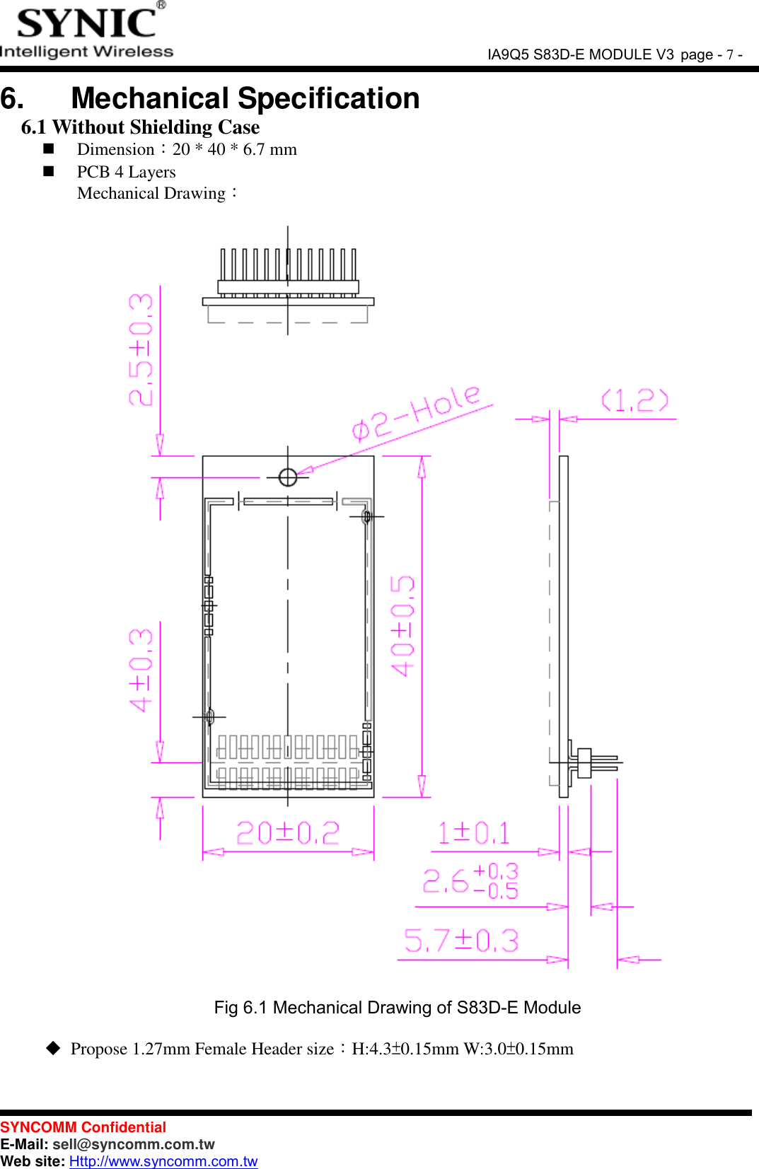               IA9Q5 S83D-E MODULE V3 page - 7 -  SYNCOMM Confidential     E-Mail: sell@syncomm.com.tw Web site: Http://www.syncomm.com.tw      6.   Mechanical Specification 6.1 Without Shielding Case  Dimension：20 * 40 * 6.7 mm    PCB 4 Layers   Mechanical Drawing：      Fig 6.1 Mechanical Drawing of S83D-E Module   Propose 1.27mm Female Header size：H:4.3±0.15mm W:3.0±0.15mm  