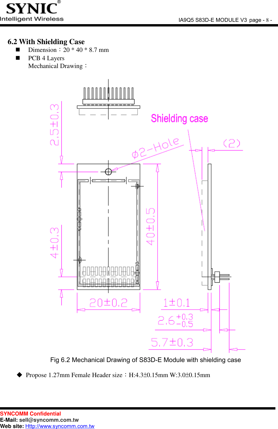               IA9Q5 S83D-E MODULE V3 page - 8 -  SYNCOMM Confidential     E-Mail: sell@syncomm.com.tw Web site: Http://www.syncomm.com.tw       6.2 With Shielding Case  Dimension：20 * 40 * 8.7 mm    PCB 4 Layers   Mechanical Drawing：   Fig 6.2 Mechanical Drawing of S83D-E Module with shielding case   Propose 1.27mm Female Header size：H:4.3±0.15mm W:3.0±0.15mm    