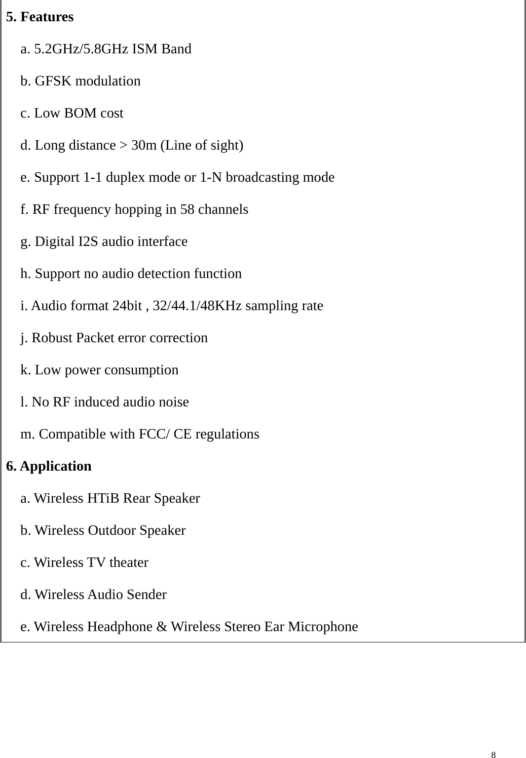    85. Features   a. 5.2GHz/5.8GHz ISM Band b. GFSK modulation c. Low BOM cost d. Long distance &gt; 30m (Line of sight) e. Support 1-1 duplex mode or 1-N broadcasting mode f. RF frequency hopping in 58 channels g. Digital I2S audio interface h. Support no audio detection function i. Audio format 24bit , 32/44.1/48KHz sampling rate j. Robust Packet error correction k. Low power consumption l. No RF induced audio noise m. Compatible with FCC/ CE regulations 6. Application a. Wireless HTiB Rear Speaker b. Wireless Outdoor Speaker c. Wireless TV theater d. Wireless Audio Sender e. Wireless Headphone &amp; Wireless Stereo Ear Microphone   