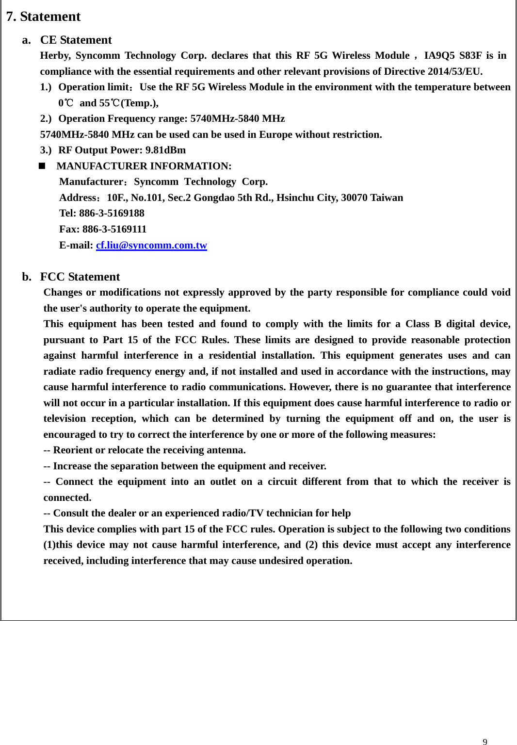    97. Statement a. CE Statement   Herby, Syncomm Technology Corp. declares that this RF 5G Wireless Module ，IA9Q5 S83F is in compliance with the essential requirements and other relevant provisions of Directive 2014/53/EU.     1.) Operation limit：Use the RF 5G Wireless Module in the environment with the temperature between 0℃ and 55℃(Temp.), 2.) Operation Frequency range: 5740MHz-5840 MHz 5740MHz-5840 MHz can be used can be used in Europe without restriction. 3.) RF Output Power: 9.81dBm   MANUFACTURER INFORMATION: Manufacturer：Syncomm Technology Corp.   Address：10F., No.101, Sec.2 Gongdao 5th Rd., Hsinchu City, 30070 Taiwan Tel: 886-3-5169188 Fax: 886-3-5169111 E-mail: cf.liu@syncomm.com.tw  b. FCC Statement Changes or modifications not expressly approved by the party responsible for compliance could void the user&apos;s authority to operate the equipment. This equipment has been tested and found to comply with the limits for a Class B digital device, pursuant to Part 15 of the FCC Rules. These limits are designed to provide reasonable protection against harmful interference in a residential installation. This equipment generates uses and can radiate radio frequency energy and, if not installed and used in accordance with the instructions, may cause harmful interference to radio communications. However, there is no guarantee that interference will not occur in a particular installation. If this equipment does cause harmful interference to radio or television reception, which can be determined by turning the equipment off and on, the user is encouraged to try to correct the interference by one or more of the following measures: -- Reorient or relocate the receiving antenna. -- Increase the separation between the equipment and receiver. -- Connect the equipment into an outlet on a circuit different from that to which the receiver is connected. -- Consult the dealer or an experienced radio/TV technician for help This device complies with part 15 of the FCC rules. Operation is subject to the following two conditions (1)this device may not cause harmful interference, and (2) this device must accept any interference received, including interference that may cause undesired operation.             