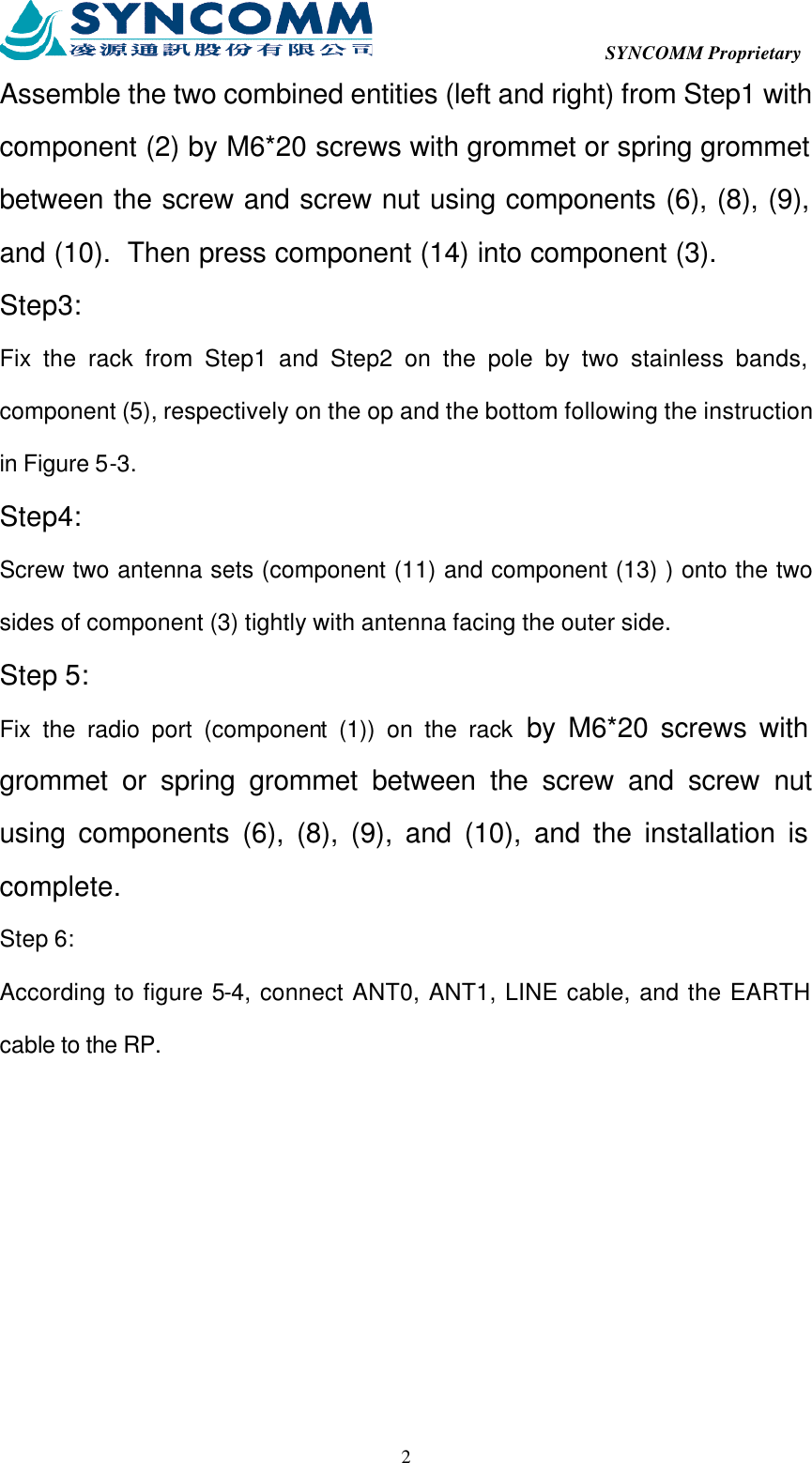  SYNCOMM Proprietary  2Assemble the two combined entities (left and right) from Step1 with component (2) by M6*20 screws with grommet or spring grommet between the screw and screw nut using components (6), (8), (9), and (10).  Then press component (14) into component (3). Step3: Fix the rack from Step1 and Step2 on the pole by two stainless bands, component (5), respectively on the op and the bottom following the instruction in Figure 5-3. Step4: Screw two antenna sets (component (11) and component (13) ) onto the two sides of component (3) tightly with antenna facing the outer side. Step 5: Fix the radio port (component (1)) on the rack by M6*20 screws with grommet or spring grommet between the screw and screw nut using components (6), (8), (9), and (10), and the installation is complete. Step 6: According to figure 5-4, connect ANT0, ANT1, LINE cable, and the EARTH cable to the RP. 